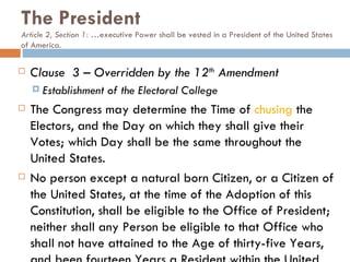The President Article 2, Section 1: … executive Power shall be vested in a President of the United States of America.  Clause  3 – Overridden by the 12 th  Amendment Establishment of the Electoral College The Congress may determine the Time of  chusing  the Electors, and the Day on which they shall give their Votes; which Day shall be the same throughout the United States. No person except a natural born Citizen, or a Citizen of the United States, at the time of the Adoption of this Constitution, shall be eligible to the Office of President; neither shall any Person be eligible to that Office who shall not have attained to the Age of thirty-five Years, and been fourteen Years a Resident within the United States. 