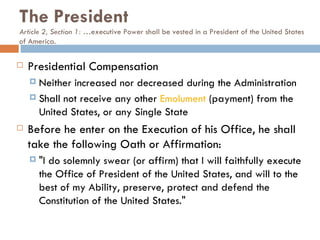 The President Article 2, Section 1: … executive Power shall be vested in a President of the United States of America.  Presidential Compensation Neither increased nor decreased during the Administration  Shall not receive any other  Emolument  (payment) from the United States, or any Single State Before he enter on the Execution of his Office, he shall take the following Oath or Affirmation: "I do solemnly swear (or affirm) that I will faithfully execute the Office of President of the United States, and will to the best of my Ability, preserve, protect and defend the Constitution of the United States." 