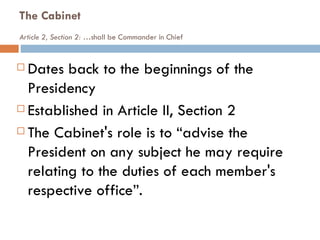 The Cabinet Article 2, Section 2: … shall be Commander in Chief Dates back to the beginnings of the Presidency Established in Article II, Section 2 The Cabinet's role is to “advise the President on any subject he may require relating to the duties of each member's respective office”. 