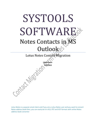 SYSTOOLS
          SOFTWARE
           Notes Contacts in MS
                 Outlook
                  Lotus Notes Contact Migration
                                          Mark Foster
                                           2/22/2012




Lotus Notes is a popular email client and if you are a Lotus Notes user and you want to convert
Notes address book then, you can easily do it in XLS, PST and VCF formats with online Notes
address book converter
 