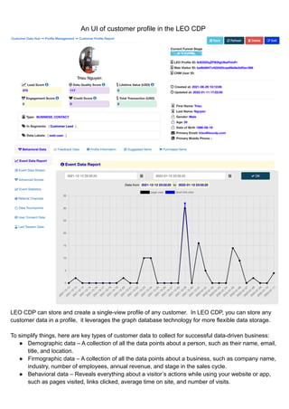An UI of customer profile in the LEO CDP
LEO CDP can store and create a single-view profile of any customer. In LEO CDP, you can store any
customer data in a profile, it leverages the graph database technology for more flexible data storage.
To simplify things, here are key types of customer data to collect for successful data-driven business:
● Demographic data – A collection of all the data points about a person, such as their name, email,
title, and location.
● Firmographic data – A collection of all the data points about a business, such as company name,
industry, number of employees, annual revenue, and stage in the sales cycle.
● Behavioral data – Reveals everything about a visitor’s actions while using your website or app,
such as pages visited, links clicked, average time on site, and number of visits.
 
