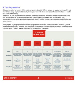 3. Data Segmentation
Data segmentation is how you divide and organize your data into defined groups, so you can sort through it and
view it more easily. Segmented data will provide your team with clear, actionable information that can be used in
your sales and marketing.
We’ll focus on data segmentation for sales and marketing (sometimes referred to as sales segmentation). But,
data segmentation isn’t only useful for sales and marketing.We’ll also look at how you can apply data
segmentation to your existing customer database to identify insights that can improve customer satisfaction, and
grow revenue.
Demographic, psychographic, behavioral and geographic segmentation are considered the four main types of
market segmentation, but there are also many other strategies you can use, including numerous variations on the
four main types. Here are several more methods you may want to look into.
 