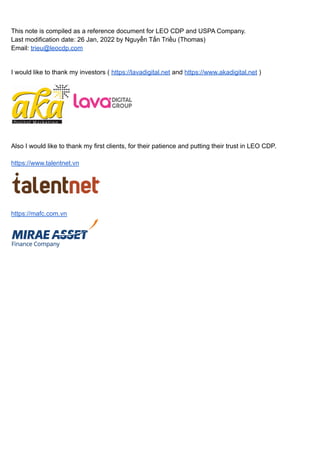 This note is compiled as a reference document for LEO CDP and USPA Company.
Last modification date: 26 Jan, 2022 by Nguyễn Tấn Triều (Thomas)
Email: trieu@leocdp.com
I would like to thank my investors ( https://lavadigital.net and https://www.akadigital.net )
Also I would like to thank my first clients, for their patience and putting their trust in LEO CDP.
https://www.talentnet.vn
https://mafc.com.vn
 