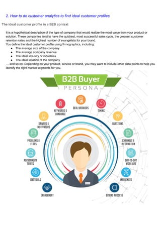 2. How to do customer analytics to find ideal customer profiles
The ideal customer profile in a B2B context
It is a hypothetical description of the type of company that would realize the most value from your product or
solution. These companies tend to have the quickest, most successful sales cycle, the greatest customer
retention rates and the highest number of evangelists for your brand.
You define the ideal customer profile using firmographics, including:
● The average size of the company
● The average company revenue
● The ideal industry or industries
● The ideal location of the company
… and so on. Depending on your product, service or brand, you may want to include other data points to help you
identify the right market segments for you.
 