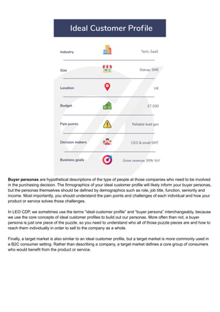 Buyer personas are hypothetical descriptions of the type of people at those companies who need to be involved
in the purchasing decision. The firmographics of your ideal customer profile will likely inform your buyer personas,
but the personas themselves should be defined by demographics such as role, job title, function, seniority and
income. Most importantly, you should understand the pain points and challenges of each individual and how your
product or service solves those challenges.
In LEO CDP, we sometimes use the terms “ideal customer profile” and “buyer persona” interchangeably, because
we use the core concepts of ideal customer profiles to build out our personas. More often than not, a buyer
persona is just one piece of the puzzle, so you need to understand who all of those puzzle pieces are and how to
reach them individually in order to sell to the company as a whole.
Finally, a target market is also similar to an ideal customer profile, but a target market is more commonly used in
a B2C consumer setting. Rather than describing a company, a target market defines a core group of consumers
who would benefit from the product or service.
 
