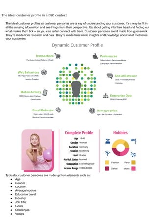 The ideal customer profile in a B2C context
The ideal customer profiles or customer personas are a way of understanding your customer. It’s a way to fill in
all the missing information and see things from their perspective. It’s about getting into their head and finding out
what makes them tick – so you can better connect with them. Customer personas aren’t made from guesswork.
They’re made from research and data. They’re made from inside insights and knowledge about what motivates
your customers.
Typically, customer personas are made up from elements such as:
● Age
● Gender
● Location
● Average Income
● Education Level
● Industry
● Job Title
● Goals
● Challenges
● Values
 