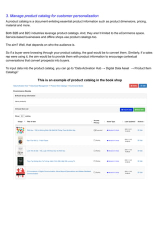 3. Manage product catalog for customer personalization
A product catalog is a document enlisting essential product information such as product dimensions, pricing,
material and more.
Both B2B and B2C industries leverage product catalogs. And, they aren’t limited to the eCommerce space.
Service-based businesses and offline shops use product catalogs too.
The aim? Well, that depends on who the audience is.
So if a buyer were browsing through your product catalog, the goal would be to convert them. Similarly, if a sales
rep were using it, the aim would be to provide them with product information to encourage contextual
conversations that convert prospects into buyers.
To input data into the product catalog, you can go to “Data Activation Hub → Digital Data Asset → Product Item
Catalogs”
This is an example of product catalog in the book shop
​
​
 