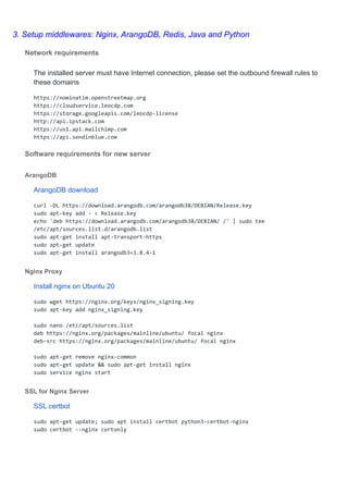 3. Setup middlewares: Nginx, ArangoDB, Redis, Java and Python
Network requirements
The installed server must have Internet connection, please set the outbound firewall rules to
these domains
https://nominatim.openstreetmap.org
https://cloudservice.leocdp.com
https://storage.googleapis.com/leocdp-license
http://api.ipstack.com
https://us1.api.mailchimp.com
https://api.sendinblue.com
Software requirements for new server
ArangoDB
ArangoDB download
curl -OL https://download.arangodb.com/arangodb38/DEBIAN/Release.key
sudo apt-key add - < Release.key
echo 'deb https://download.arangodb.com/arangodb38/DEBIAN/ /' | sudo tee
/etc/apt/sources.list.d/arangodb.list
sudo apt-get install apt-transport-https
sudo apt-get update
sudo apt-get install arangodb3=3.8.4-1
Nginx Proxy
Install nginx on Ubuntu 20
sudo wget https://nginx.org/keys/nginx_signing.key
sudo apt-key add nginx_signing.key
sudo nano /etc/apt/sources.list
deb https://nginx.org/packages/mainline/ubuntu/ focal nginx
deb-src https://nginx.org/packages/mainline/ubuntu/ focal nginx
sudo apt-get remove nginx-common
sudo apt-get update && sudo apt-get install nginx
sudo service nginx start
SSL for Nginx Server
SSL certbot
sudo apt-get update; sudo apt install certbot python3-certbot-nginx
sudo certbot --nginx certonly
 