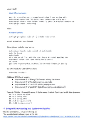 Java 8 JVM
Java 8 from Amazon
wget -O- https://apt.corretto.aws/corretto.key | sudo apt-key add -
sudo add-apt-repository 'deb https://apt.corretto.aws stable main'
sudo apt-get update; sudo apt-get install -y java-1.8.0-amazon-corretto-jdk
sudo apt-get install fontconfig
Redis
Redis on Ubuntu
sudo apt-get update; sudo apt -y install redis-server
Install Notes for Linux Server
Clone binary code for new server
sudo adduser leocdp; sudo usermod -aG sudo leocdp
sudo -iu leocdp
sudo visudo
=> At the end of file, add this line: leocdp ALL=(ALL) NOPASSWD: ALL
sudo mkdir /build; sudo chown leocdp:leocdp /build/
cd /build
git clone https://github.com/trieu/leo-cdp-free-edition.git leo-cdp
Set DNS hosts for LEO CDP workers
sudo nano /etc/hosts
Add Local DNS for all servers
● [the network IP of ArangoDB Server] leocdp.database
● [the network IP of Redis Server] leocdp.redis
● [the network IP of LeoCDP Admin] leocdp.admin
● [the network IP of LeoCDP Data Observer] leocdp.observer0
Example DNS for 1 ArangoDB server, 1 Redis server, 1 Admin Dashboard and 2 data observers
10.2.0.5 leocdp.database
10.4.0.3 leocdp.redis
10.4.0.3 leocdp.admin
10.1.0.8 leocdp.observer1
10.1.0.11 leocdp.observer2
4. Setup data for testing and system verification
Run the shell-script: ./ setup-new-leocdp.sh
You should check the latest notes at this link:
https://github.com/trieu/leo-cdp-free-edition/blob/main/all-documents/NOTES-FOR-NEW-SETUP.md
 