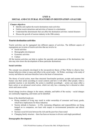 Destination Analysis




                           UNIT 4:
    SOCIAL AND CULTURAL FEATURES IN DESTINATION ANALYSIS

 Chapter objectives
   • Identify and explain the tourist destinations main activities
   • Outline tourist attractions and activities of interest in a destination
   • Understand the determinants that can affect the destination activities: natural disasters
   • Discuss the growth of tourism industry in the 20th century


Tourist destination activities

Tourist activities can be segregated into different aspects of activities. The different aspects of
segregations are in terms of tourist activities that are involve in:
    • Social activities
    • Demographic development
    • Economic activities
    • Culture
All the tourism activities can help to explore the specialty and uniqueness of the destinations, but
also may slow down the development of those particular destinations.

Social Activities

The concept was primarily developed in the non-positivist theory of Max Weber to observe how
human behaviors relate to cause and effect in the social realm – for Weber, sociology is the study of
society and behavior and must therefore look at the heart of interactions.

The theory of social action, more than structural functionalist positions, accepts and assumes that
human vary their action according to social contexts and how it will affect other people; when a
potential reaction is not desirable, the action is modified accordingly – action can mean either a
basic action or an advanced social action, which not only has a meaning but is directed at other
actors and causes action.

Social change involves changes in the nature, attitudes, and habits of the society – social changes
are continually happening, and trends can be identified.

Some of the identified trends are:
   • Rising standard of living may result in wider ownership of consumer and luxury goods,
      which have implications for those industries
   • Society attitude to business – in UK, increasing obligations and responsibilities are being
      heaped on to companies, not least with respect to environmental protection and ethical
      conduct
   • Increase social division between the rich and the poor have been noted
   • Changing family structure – there has been an increase in divorce and single parenthood

Demographics Development


                    ©2012 World-Point Academy of Tourism Sdn. Bhd. All Rights Reserved.
 