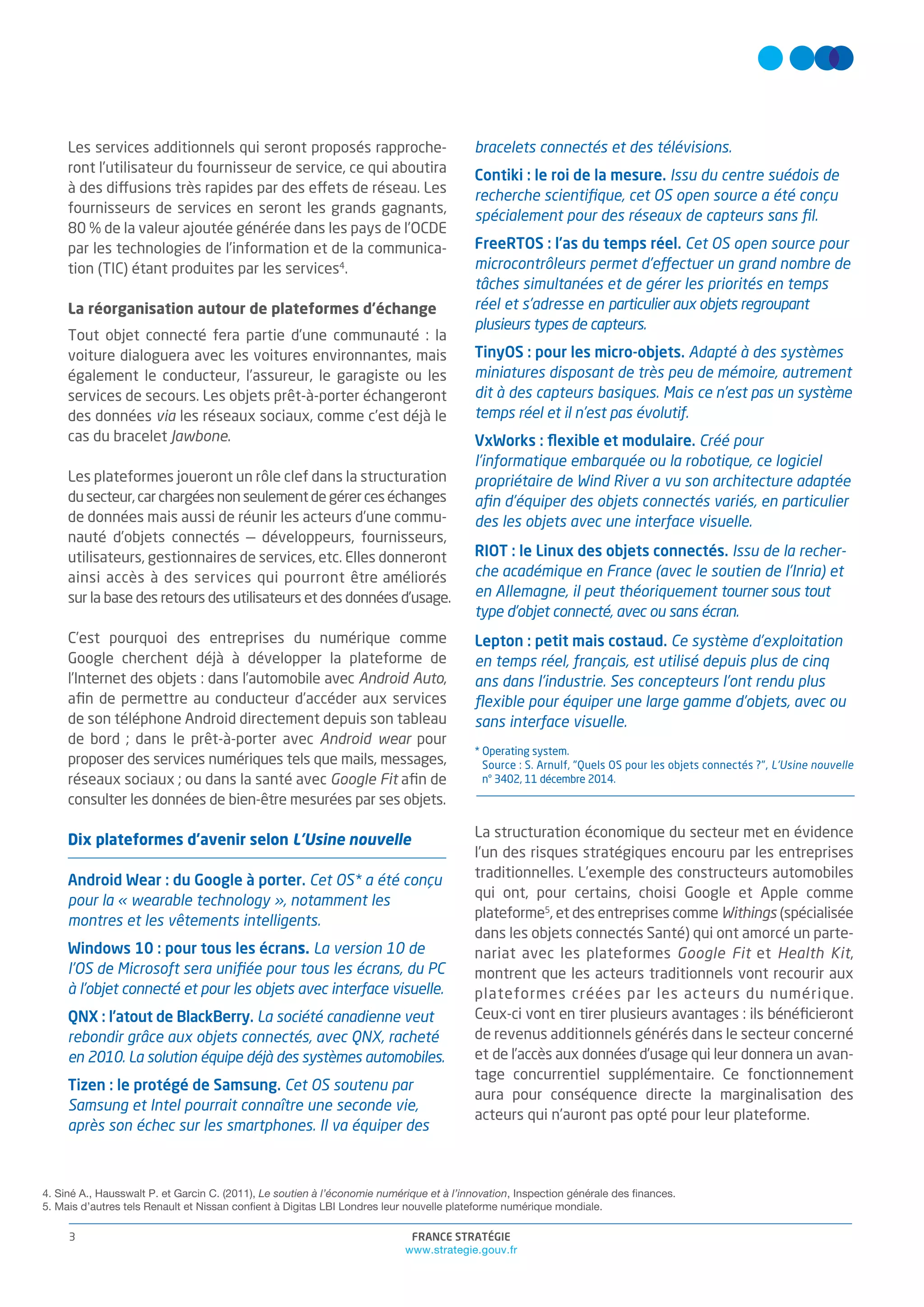 FRANCE STRATÉGIE
www.strategie.gouv.fr
3
Les services additionnels qui seront proposés rapproche-
ront l’utilisateur du fournisseur de service, ce qui aboutira
à des diffusions très rapides par des effets de réseau. Les
fournisseurs de services en seront les grands gagnants,
80 % de la valeur ajoutée générée dans les pays de l’OCDE
par les technologies de l’information et de la communica-
tion (TIC) étant produites par les services4
.
La réorganisation autour de plateformes d’échange
Tout objet connecté fera partie d’une communauté : la
voiture dialoguera avec les voitures environnantes, mais
également le conducteur, l’assureur, le garagiste ou les
services de secours. Les objets prêt-à-porter échangeront
des données via les réseaux sociaux, comme c’est déjà le
cas du bracelet Jawbone.
Les plateformes joueront un rôle clef dans la structuration
dusecteur,carchargéesnonseulementdegérerceséchanges
de données mais aussi de réunir les acteurs d’une commu-
nauté d’objets connectés — développeurs, fournisseurs,
utilisateurs, gestionnaires de services, etc. Elles donneront
ainsi accès à des services qui pourront être améliorés
sur la base des retours des utilisateurs et des données d’usage.
C’est pourquoi des entreprises du numérique comme
Google cherchent déjà à développer la plateforme de
l’Internet des objets : dans l’automobile avec Android Auto,
aﬁn de permettre au conducteur d’accéder aux services
de son téléphone Android directement depuis son tableau
de bord ; dans le prêt-à-porter avec Android wear pour
proposer des services numériques tels que mails, messages,
réseaux sociaux ; ou dans la santé avec Google Fit aﬁn de
consulter les données de bien-être mesurées par ses objets.
Dix plateformes d'avenir selon L'Usine nouvelle
Android Wear : du Google à porter. Cet OS* a été conçu
pour la « wearable technology », notamment les
montres et les vêtements intelligents.
Windows 10 : pour tous les écrans. La version 10 de
l’OS de Microsoft sera uniﬁée pour tous les écrans, du PC
à l’objet connecté et pour les objets avec interface visuelle.
QNX : l’atout de BlackBerry. La société canadienne veut
rebondir grâce aux objets connectés, avec QNX, racheté
en 2010. La solution équipe déjà des systèmes automobiles.
Tizen : le protégé de Samsung. Cet OS soutenu par
Samsung et Intel pourrait connaître une seconde vie,
après son échec sur les smartphones. Il va équiper des
bracelets connectés et des télévisions.
Contiki : le roi de la mesure. Issu du centre suédois de
recherche scientiﬁque, cet OS open source a été conçu
spécialement pour des réseaux de capteurs sans ﬁl.
FreeRTOS : l’as du temps réel. Cet OS open source pour
microcontrôleurs permet d’effectuer un grand nombre de
tâches simultanées et de gérer les priorités en temps
réel et s’adresse en particulier aux objets regroupant
plusieurs types de capteurs.
TinyOS : pour les micro-objets. Adapté à des systèmes
miniatures disposant de très peu de mémoire, autrement
dit à des capteurs basiques. Mais ce n’est pas un système
temps réel et il n’est pas évolutif.
VxWorks : ﬂexible et modulaire. Créé pour
l’informatique embarquée ou la robotique, ce logiciel
propriétaire de Wind River a vu son architecture adaptée
aﬁn d’équiper des objets connectés variés, en particulier
des les objets avec une interface visuelle.
RIOT : le Linux des objets connectés. Issu de la recher-
che académique en France (avec le soutien de l’Inria) et
en Allemagne, il peut théoriquement tourner sous tout
type d’objet connecté, avec ou sans écran.
Lepton : petit mais costaud. Ce système d’exploitation
en temps réel, français, est utilisé depuis plus de cinq
ans dans l’industrie. Ses concepteurs l’ont rendu plus
ﬂexible pour équiper une large gamme d’objets, avec ou
sans interface visuelle.
* Operating system.
Source : S. Arnulf, "Quels OS pour les objets connectés ?", L'Usine nouvelle
n° 3402, 11 décembre 2014.
La structuration économique du secteur met en évidence
l’un des risques stratégiques encouru par les entreprises
traditionnelles. L’exemple des constructeurs automobiles
qui ont, pour certains, choisi Google et Apple comme
plateforme5
, et des entreprises comme Withings (spécialisée
dans les objets connectés Santé) qui ont amorcé un parte-
nariat avec les plateformes Google Fit et Health Kit,
montrent que les acteurs traditionnels vont recourir aux
plateformes créées par les acteurs du numérique.
Ceux-ci vont en tirer plusieurs avantages : ils bénéﬁcieront
de revenus additionnels générés dans le secteur concerné
et de l’accès aux données d’usage qui leur donnera un avan-
tage concurrentiel supplémentaire. Ce fonctionnement
aura pour conséquence directe la marginalisation des
acteurs qui n’auront pas opté pour leur plateforme.
4. Siné A., Hausswalt P. et Garcin C. (2011), Le soutien à l’économie numérique et à l’innovation, Inspection générale des finances.
5. Mais d’autres tels Renault et Nissan confient à Digitas LBI Londres leur nouvelle plateforme numérique mondiale.
 