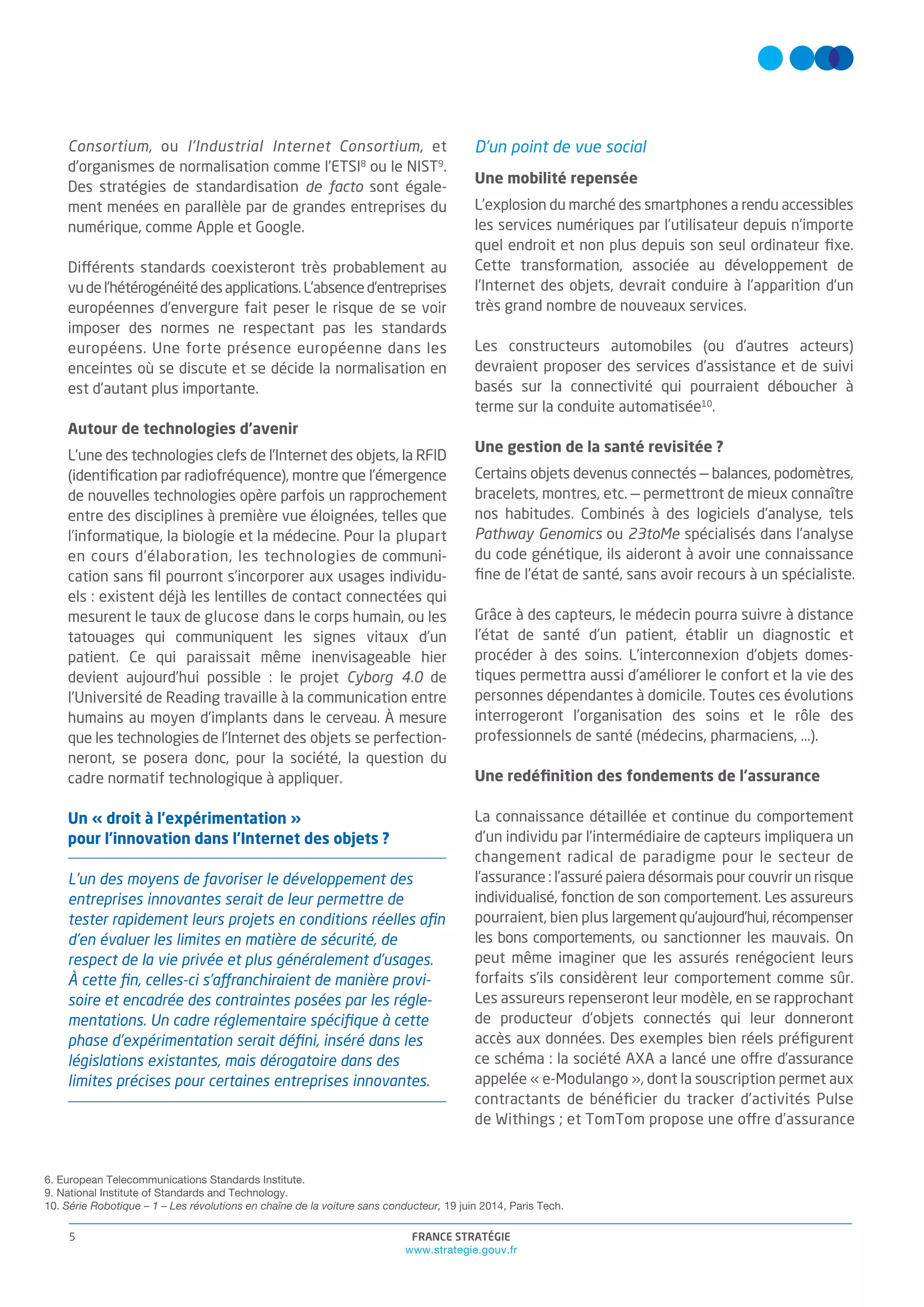 FRANCE STRATÉGIE
www.strategie.gouv.fr
5
Consortium, ou l’Industrial Internet Consortium, et
d’organismes de normalisation comme l’ETSI8
ou le NIST9
.
Des stratégies de standardisation de facto sont égale-
ment menées en parallèle par de grandes entreprises du
numérique, comme Apple et Google.
Différents standards coexisteront très probablement au
vudel’hétérogénéitédesapplications.L’absenced’entreprises
européennes d’envergure fait peser le risque de se voir
imposer des normes ne respectant pas les standards
européens. Une forte présence européenne dans les
enceintes où se discute et se décide la normalisation en
est d’autant plus importante.
Autour de technologies d’avenir
L’une des technologies clefs de l’Internet des objets, la RFID
(identiﬁcation par radiofréquence), montre que l’émergence
de nouvelles technologies opère parfois un rapprochement
entre des disciplines à première vue éloignées, telles que
l’informatique, la biologie et la médecine. Pour la plupart
en cours d’élaboration, les technologies de communi-
cation sans ﬁl pourront s’incorporer aux usages individu-
els : existent déjà les lentilles de contact connectées qui
mesurent le taux de glucose dans le corps humain, ou les
tatouages qui communiquent les signes vitaux d’un
patient. Ce qui paraissait même inenvisageable hier
devient aujourd’hui possible : le projet Cyborg 4.0 de
l'Université de Reading travaille à la communication entre
humains au moyen d’implants dans le cerveau. À mesure
que les technologies de l’Internet des objets se perfection-
neront, se posera donc, pour la société, la question du
cadre normatif technologique à appliquer.
Un « droit à l’expérimentation »
pour l’innovation dans l’Internet des objets ?
L’un des moyens de favoriser le développement des
entreprises innovantes serait de leur permettre de
tester rapidement leurs projets en conditions réelles aﬁn
d’en évaluer les limites en matière de sécurité, de
respect de la vie privée et plus généralement d’usages.
À cette ﬁn, celles-ci s’affranchiraient de manière provi-
soire et encadrée des contraintes posées par les régle-
mentations. Un cadre réglementaire spéciﬁque à cette
phase d’expérimentation serait déﬁni, inséré dans les
législations existantes, mais dérogatoire dans des
limites précises pour certaines entreprises innovantes.
D’un point de vue social
Une mobilité repensée
L’explosion du marché des smartphones a rendu accessibles
les services numériques par l’utilisateur depuis n’importe
quel endroit et non plus depuis son seul ordinateur ﬁxe.
Cette transformation, associée au développement de
l’Internet des objets, devrait conduire à l’apparition d’un
très grand nombre de nouveaux services.
Les constructeurs automobiles (ou d’autres acteurs)
devraient proposer des services d’assistance et de suivi
basés sur la connectivité qui pourraient déboucher à
terme sur la conduite automatisée10
.
Une gestion de la santé revisitée ?
Certains objets devenus connectés — balances, podomètres,
bracelets, montres, etc. — permettront de mieux connaître
nos habitudes. Combinés à des logiciels d’analyse, tels
Pathway Genomics ou 23toMe spécialisés dans l’analyse
du code génétique, ils aideront à avoir une connaissance
ﬁne de l’état de santé, sans avoir recours à un spécialiste.
Grâce à des capteurs, le médecin pourra suivre à distance
l’état de santé d’un patient, établir un diagnostic et
procéder à des soins. L’interconnexion d’objets domes-
tiques permettra aussi d’améliorer le confort et la vie des
personnes dépendantes à domicile. Toutes ces évolutions
interrogeront l’organisation des soins et le rôle des
professionnels de santé (médecins, pharmaciens, ...).
Une redéﬁnition des fondements de l’assurance
La connaissance détaillée et continue du comportement
d’un individu par l’intermédiaire de capteurs impliquera un
changement radical de paradigme pour le secteur de
l’assurance : l’assuré paiera désormais pour couvrir un risque
individualisé, fonction de son comportement. Les assureurs
pourraient, bien plus largement qu’aujourd’hui, récompenser
les bons comportements, ou sanctionner les mauvais. On
peut même imaginer que les assurés renégocient leurs
forfaits s’ils considèrent leur comportement comme sûr.
Les assureurs repenseront leur modèle, en se rapprochant
de producteur d’objets connectés qui leur donneront
accès aux données. Des exemples bien réels préﬁgurent
ce schéma : la société AXA a lancé une offre d’assurance
appelée « e-Modulango », dont la souscription permet aux
contractants de bénéﬁcier du tracker d’activités Pulse
de Withings ; et TomTom propose une offre d’assurance
6. European Telecommunications Standards Institute.
9. National Institute of Standards and Technology.
10. Série Robotique – 1 – Les révolutions en chaîne de la voiture sans conducteur, 19 juin 2014, Paris Tech.
 