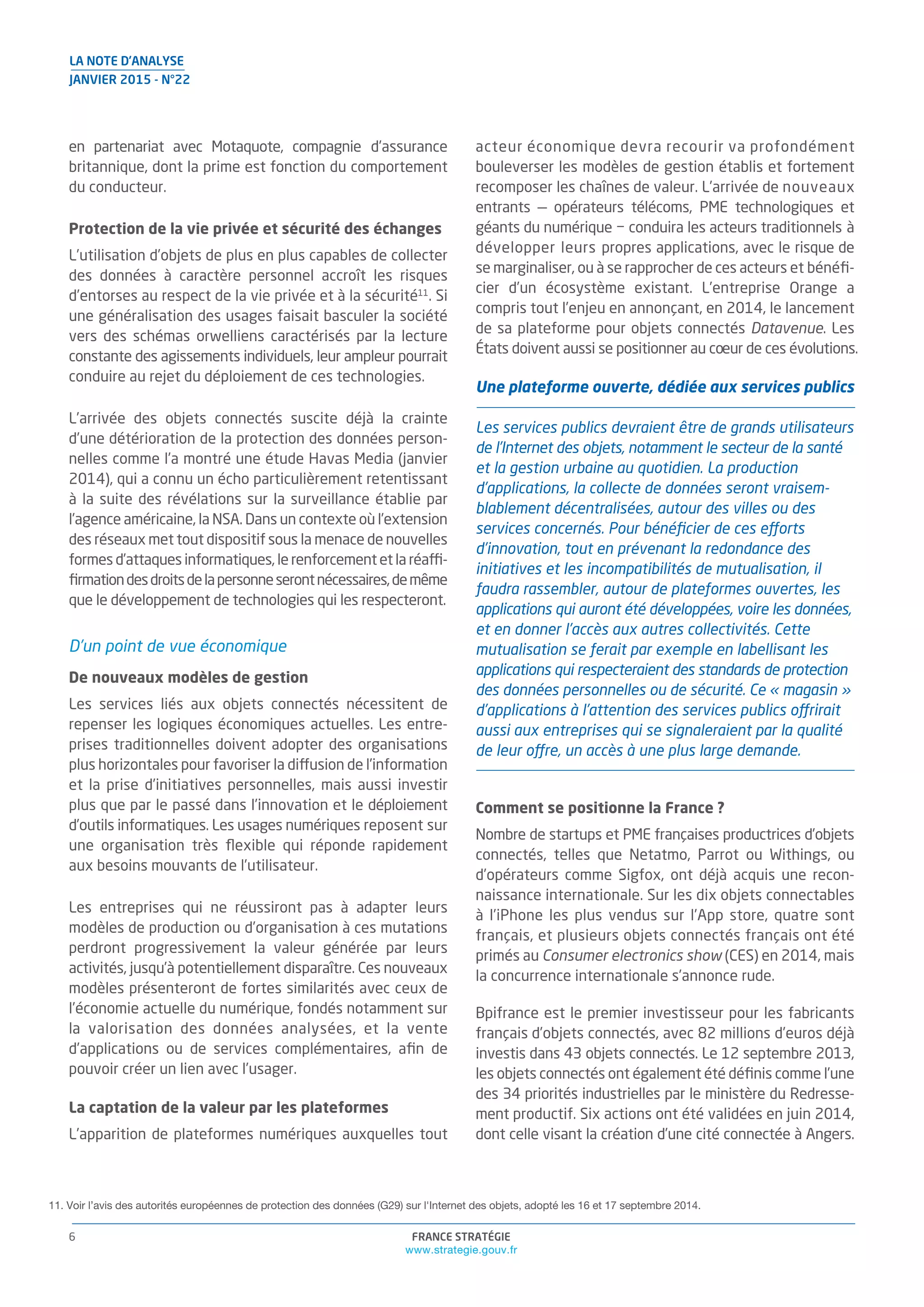 FRANCE STRATÉGIE
www.strategie.gouv.fr
6
LA NOTE D’ANALYSE
JANVIER 2015 - N°22
en partenariat avec Motaquote, compagnie d’assurance
britannique, dont la prime est fonction du comportement
du conducteur.
Protection de la vie privée et sécurité des échanges
L’utilisation d’objets de plus en plus capables de collecter
des données à caractère personnel accroît les risques
d’entorses au respect de la vie privée et à la sécurité11
. Si
une généralisation des usages faisait basculer la société
vers des schémas orwelliens caractérisés par la lecture
constante des agissements individuels, leur ampleur pourrait
conduire au rejet du déploiement de ces technologies.
L’arrivée des objets connectés suscite déjà la crainte
d’une détérioration de la protection des données person-
nelles comme l’a montré une étude Havas Media (janvier
2014), qui a connu un écho particulièrement retentissant
à la suite des révélations sur la surveillance établie par
l’agence américaine, la NSA. Dans un contexte où l’extension
des réseaux met tout dispositif sous la menace de nouvelles
formes d’attaques informatiques, le renforcement et la réaffi-
ﬁrmationdesdroitsdelapersonneserontnécessaires,demême
que le développement de technologies qui les respecteront.
D’un point de vue économique
De nouveaux modèles de gestion
Les services liés aux objets connectés nécessitent de
repenser les logiques économiques actuelles. Les entre-
prises traditionnelles doivent adopter des organisations
plus horizontales pour favoriser la diffusion de l’information
et la prise d’initiatives personnelles, mais aussi investir
plus que par le passé dans l’innovation et le déploiement
d’outils informatiques. Les usages numériques reposent sur
une organisation très ﬂexible qui réponde rapidement
aux besoins mouvants de l’utilisateur.
Les entreprises qui ne réussiront pas à adapter leurs
modèles de production ou d’organisation à ces mutations
perdront progressivement la valeur générée par leurs
activités, jusqu’à potentiellement disparaître. Ces nouveaux
modèles présenteront de fortes similarités avec ceux de
l’économie actuelle du numérique, fondés notamment sur
la valorisation des données analysées, et la vente
d’applications ou de services complémentaires, aﬁn de
pouvoir créer un lien avec l’usager.
La captation de la valeur par les plateformes
L’apparition de plateformes numériques auxquelles tout
acteur économique devra recourir va profondément
bouleverser les modèles de gestion établis et fortement
recomposer les chaînes de valeur. L’arrivée de nouveaux
entrants — opérateurs télécoms, PME technologiques et
géants du numérique − conduira les acteurs traditionnels à
développer leurs propres applications, avec le risque de
se marginaliser, ou à se rapprocher de ces acteurs et bénéﬁ-
cier d’un écosystème existant. L’entreprise Orange a
compris tout l’enjeu en annonçant, en 2014, le lancement
de sa plateforme pour objets connectés Datavenue. Les
États doivent aussi se positionner au coeur de ces évolutions.
Une plateforme ouverte, dédiée aux services publics
Les services publics devraient être de grands utilisateurs
de l’Internet des objets, notamment le secteur de la santé
et la gestion urbaine au quotidien. La production
d’applications, la collecte de données seront vraisem-
blablement décentralisées, autour des villes ou des
services concernés. Pour bénéﬁcier de ces efforts
d’innovation, tout en prévenant la redondance des
initiatives et les incompatibilités de mutualisation, il
faudra rassembler, autour de plateformes ouvertes, les
applications qui auront été développées, voire les données,
et en donner l’accès aux autres collectivités. Cette
mutualisation se ferait par exemple en labellisant les
applications qui respecteraient des standards de protection
des données personnelles ou de sécurité. Ce « magasin »
d’applications à l’attention des services publics offrirait
aussi aux entreprises qui se signaleraient par la qualité
de leur offre, un accès à une plus large demande.
Comment se positionne la France ?
Nombre de startups et PME françaises productrices d’objets
connectés, telles que Netatmo, Parrot ou Withings, ou
d’opérateurs comme Sigfox, ont déjà acquis une recon-
naissance internationale. Sur les dix objets connectables
à l’iPhone les plus vendus sur l’App store, quatre sont
français, et plusieurs objets connectés français ont été
primés au Consumer electronics show (CES) en 2014, mais
la concurrence internationale s’annonce rude.
Bpifrance est le premier investisseur pour les fabricants
français d’objets connectés, avec 82 millions d’euros déjà
investis dans 43 objets connectés. Le 12 septembre 2013,
les objets connectés ont également été déﬁnis comme l’une
des 34 priorités industrielles par le ministère du Redresse-
ment productif. Six actions ont été validées en juin 2014,
dont celle visant la création d’une cité connectée à Angers.
11. Voir l’avis des autorités européennes de protection des données (G29) sur l'Internet des objets, adopté les 16 et 17 septembre 2014.
 