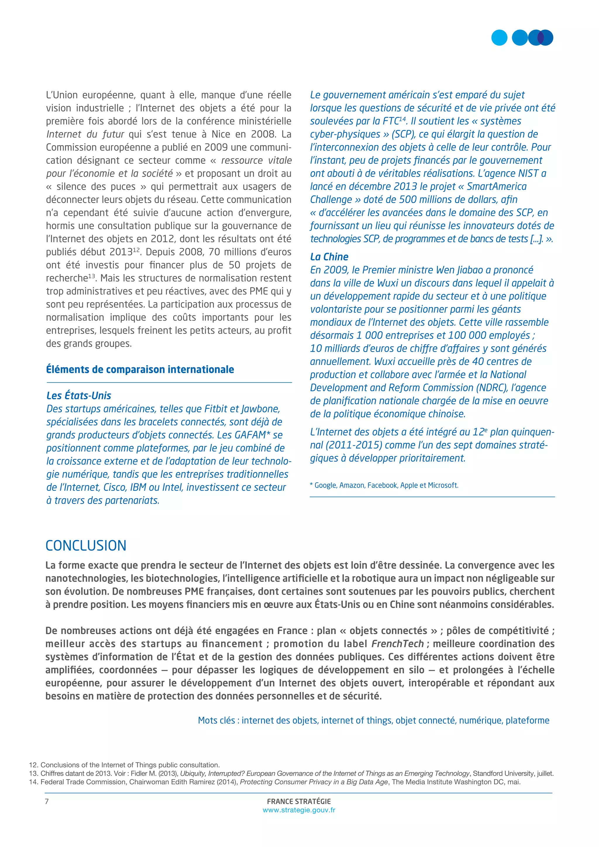 FRANCE STRATÉGIE
www.strategie.gouv.fr
7
CONCLUSION
La forme exacte que prendra le secteur de l’Internet des objets est loin d’être dessinée. La convergence avec les
nanotechnologies, les biotechnologies, l’intelligence artiﬁcielle et la robotique aura un impact non négligeable sur
son évolution. De nombreuses PME françaises, dont certaines sont soutenues par les pouvoirs publics, cherchent
à prendre position. Les moyens ﬁnanciers mis en oeuvre aux États-Unis ou en Chine sont néanmoins considérables.
De nombreuses actions ont déjà été engagées en France : plan « objets connectés » ; pôles de compétitivité ;
meilleur accès des startups au ﬁnancement ; promotion du label FrenchTech ; meilleure coordination des
systèmes d’information de l’État et de la gestion des données publiques. Ces différentes actions doivent être
ampliﬁées, coordonnées — pour dépasser les logiques de développement en silo — et prolongées à l’échelle
européenne, pour assurer le développement d’un Internet des objets ouvert, interopérable et répondant aux
besoins en matière de protection des données personnelles et de sécurité.
Mots clés : internet des objets, internet of things, objet connecté, numérique, plateforme
L’Union européenne, quant à elle, manque d’une réelle
vision industrielle ; l’Internet des objets a été pour la
première fois abordé lors de la conférence ministérielle
Internet du futur qui s’est tenue à Nice en 2008. La
Commission européenne a publié en 2009 une communi-
cation désignant ce secteur comme « ressource vitale
pour l’économie et la société » et proposant un droit au
« silence des puces » qui permettrait aux usagers de
déconnecter leurs objets du réseau. Cette communication
n’a cependant été suivie d’aucune action d’envergure,
hormis une consultation publique sur la gouvernance de
l’Internet des objets en 2012, dont les résultats ont été
publiés début 201312
. Depuis 2008, 70 millions d’euros
ont été investis pour ﬁnancer plus de 50 projets de
recherche13
. Mais les structures de normalisation restent
trop administratives et peu réactives, avec des PME qui y
sont peu représentées. La participation aux processus de
normalisation implique des coûts importants pour les
entreprises, lesquels freinent les petits acteurs, au proﬁt
des grands groupes.
Éléments de comparaison internationale
Les États-Unis
Des startups américaines, telles que Fitbit et Jawbone,
spécialisées dans les bracelets connectés, sont déjà de
grands producteurs d’objets connectés. Les GAFAM* se
positionnent comme plateformes, par le jeu combiné de
la croissance externe et de l’adaptation de leur technolo-
gie numérique, tandis que les entreprises traditionnelles
de l’Internet, Cisco, IBM ou Intel, investissent ce secteur
à travers des partenariats.
Le gouvernement américain s’est emparé du sujet
lorsque les questions de sécurité et de vie privée ont été
soulevées par la FTC14
. Il soutient les « systèmes
cyber-physiques » (SCP), ce qui élargit la question de
l’interconnexion des objets à celle de leur contrôle. Pour
l’instant, peu de projets ﬁnancés par le gouvernement
ont abouti à de véritables réalisations. L’agence NIST a
lancé en décembre 2013 le projet « SmartAmerica
Challenge » doté de 500 millions de dollars, aﬁn
« d’accélérer les avancées dans le domaine des SCP, en
fournissant un lieu qui réunisse les innovateurs dotés de
technologies SCP, de programmes et de bancs de tests […]. ».
La Chine
En 2009, le Premier ministre Wen Jiabao a prononcé
dans la ville de Wuxi un discours dans lequel il appelait à
un développement rapide du secteur et à une politique
volontariste pour se positionner parmi les géants
mondiaux de l’Internet des objets. Cette ville rassemble
désormais 1 000 entreprises et 100 000 employés ;
10 milliards d’euros de chiffre d’affaires y sont générés
annuellement. Wuxi accueille près de 40 centres de
production et collabore avec l’armée et la National
Development and Reform Commission (NDRC), l’agence
de planiﬁcation nationale chargée de la mise en oeuvre
de la politique économique chinoise.
L’Internet des objets a été intégré au 12e
plan quinquen-
nal (2011-2015) comme l’un des sept domaines straté-
giques à développer prioritairement.
* Google, Amazon, Facebook, Apple et Microsoft.
12. Conclusions of the Internet of Things public consultation.
13. Chiffres datant de 2013. Voir : Fidler M. (2013), Ubiquity, Interrupted? European Governance of the Internet of Things as an Emerging Technology, Standford University, juillet.
14. Federal Trade Commission, Chairwoman Edith Ramirez (2014), Protecting Consumer Privacy in a Big Data Age, The Media Institute Washington DC, mai.
 