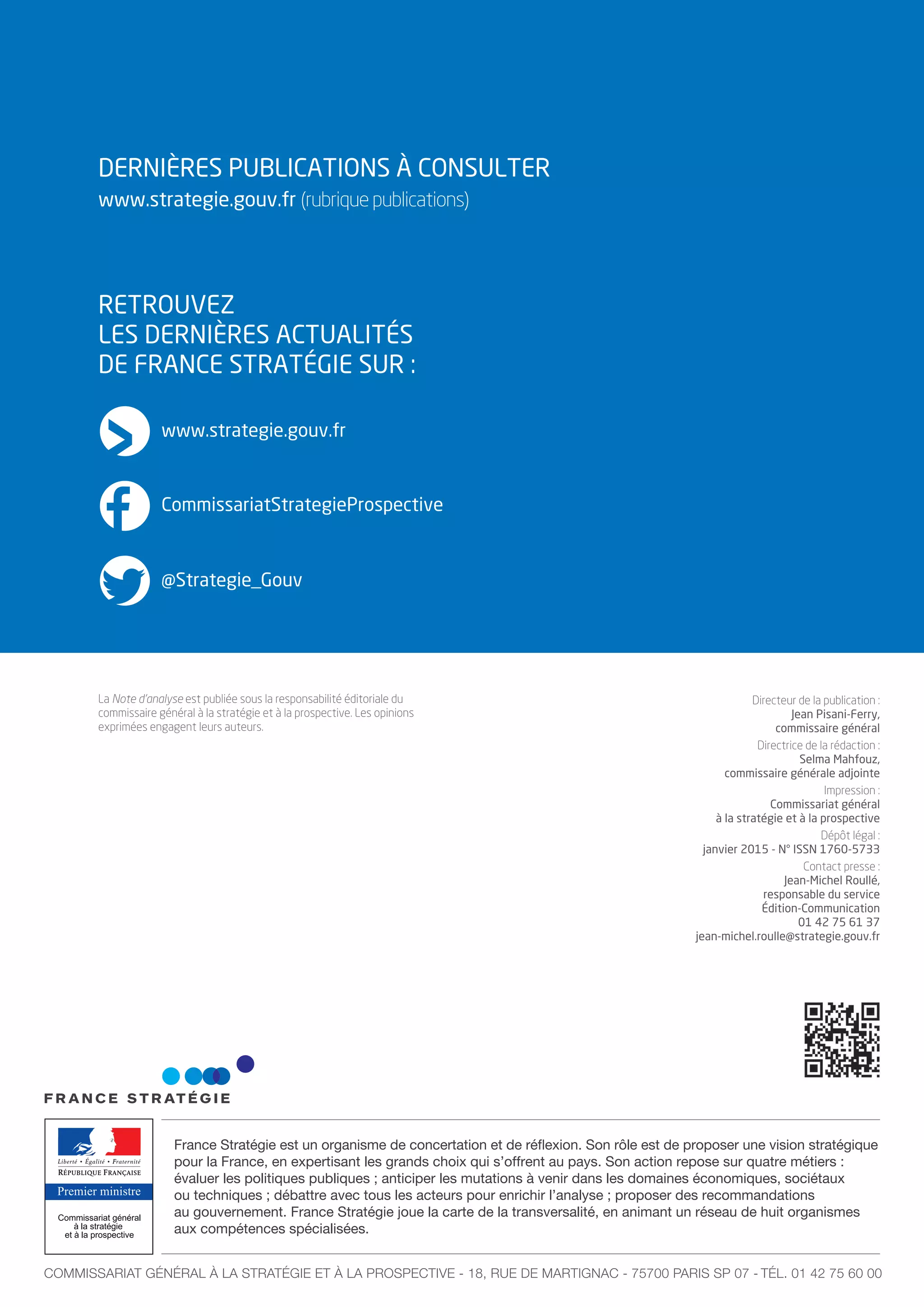 Premier ministre
France Stratégie est un organisme de concertation et de réflexion. Son rôle est de proposer une vision stratégique
pour la France, en expertisant les grands choix qui s’offrent au pays. Son action repose sur quatre métiers :
évaluer les politiques publiques ; anticiper les mutations à venir dans les domaines économiques, sociétaux
ou techniques ; débattre avec tous les acteurs pour enrichir l’analyse ; proposer des recommandations
au gouvernement. France Stratégie joue la carte de la transversalité, en animant un réseau de huit organismes
aux compétences spécialisées.
COMMISSARIAT GÉNÉRAL À LA STRATÉGIE ET À LA PROSPECTIVE - 18, RUE DE MARTIGNAC - 75700 PARIS SP 07 - TÉL. 01 42 75 60 00
Directeur de la publication :
Jean Pisani-Ferry,
commissaire général
Directrice de la rédaction :
Selma Mahfouz,
commissaire générale adjointe
Impression :
Commissariat général
à la stratégie et à la prospective
Dépôt légal :
janvier 2015 - N° ISSN 1760-5733
Contact presse :
Jean-Michel Roullé,
responsable du service
Édition-Communication
01 42 75 61 37
jean-michel.roulle@strategie.gouv.fr
La Note d’analyse est publiée sous la responsabilité éditoriale du
commissaire général à la stratégie et à la prospective. Les opinions
exprimées engagent leurs auteurs.
DERNIÈRES PUBLICATIONS À CONSULTER
RETROUVEZ
LES DERNIÈRES ACTUALITÉS
DE FRANCE STRATÉGIE SUR :
www.strategie.gouv.fr
CommissariatStrategieProspective
@Strategie_Gouv
www.strategie.gouv.fr (rubrique publications)
 