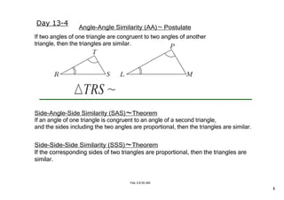 Day 13­4
                                             ~
                 Angle­Angle Similarity ﴾AA﴿    Postulate
If two angles of one triangle are congruent to two angles of another 
triangle, then the triangles are similar.




                                     ~
Side­Angle­Side Similarity ﴾SAS﴿    Theorem
If an angle of one triangle is congruent to an angle of a second triangle,
and the sides including the two angles are proportional, then the triangles are similar.


                                     ~
Side­Side­Side Similarity ﴾SSS﴿    Theorem
If the corresponding sides of two triangles are proportional, then the triangles are 
similar.


                                      Feb 3­8:55 AM

                                                                                           1
 