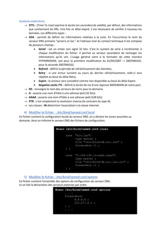 Quelques explications
 $TTL : (Time To Live) exprime la durée (en secondes) de validité, par défaut, des informations
que contiennent les RRs. Une fois ce délai expiré, il est nécessaire de vérifier à nouveau les
données. Les différents types :
 SOA : permet de définir les informations relatives à la zone. En l'occurrence le nom du
serveur DNS primaire "server1.sir.lan." et l'adresse mail du contact technique.Il est compose
de plusieurs champs :
 Serial : est un entier non signé 32 bits. C'est le numéro de série à incrémenter à
chaque modification du fichier. Il permet au serveur secondaire de recharger les
informations qu'ils ont. L'usage général vient à le formater de cette manière
YYYYMMDDXX, soit pour la première modification du 01/04/2007 -> 2007040101,
pour la seconde 2007040102.
 Refresh : définit la période de rafraîchissement des données.
 Retry : si une erreur survient au cours du dernier rafraîchissement, celle-ci sera
répétée au bout du délai Retry.
 Expire : le serveur sera considéré comme non disponible au bout du délai Expire.
 Negative cache TTL : définit la durée de vie d'une réponse NXDOMAIN de notre part.
 NS : renseigne le nom des serveurs de noms pour le domaine.
 A : associe une nom d'hôte à une adresse ipv4 (32 bits)
 AAAA : associe une nom d'hôte à une adresse ipv6 (128 bits)
 PTR : c'est simplement la résolution inverse (le contraire du type A).
 Les classes : IN détermine l'association a la classe Internet.
4) Modifier le fichier : /etc/bind/named.conf.local
Ce fichier contient la configuration locale du serveur DNS, on y déclare les zones associées au
domaine. Ainsi on Informe le serveur DNS des fichiers de configuration.
5) Modifier le fichier : /etc/bind/named.conf.options
Ce fichier contient l'ensemble des options de configuration du serveur DNS.
Ici on fait la déclaration des serveurs externes par ordre.
#nano /etc/bind/named.conf.local
zone ″sir.lan″{
type master ;
file ″/etc/bind/db.sir.lan″ ;
forwarders {} ;
} ;
zone ″1.168.192.in-addr.arpa″{
type master ;
file ″/etc/bind/db.sir.lan.inv″ ;
forwarders {} ;
} ;
#nano /etc/bind/named.conf.options
. . .
forwarders{
8.8.8.8 ;
212.217.0.1 ;
} ;
. . .
 