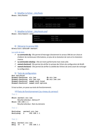 6) Modifier le fichier : /etc/hosts
#nano /etc/hosts
7) Modifier le fichier : /etc/resolv.conf
#nano /etc/resolv.conf
8) Démarrer le service DNS
#/etc/init.d/bind9 restart
Les outils de tests
 La commande dig : Elle permet d'interroger directement le serveur DNS de son choix et
d'obtenir de nombreuses informations, en plus de la résolution de noms et la résolution
inverse.
 La commande nslookup : Elle est moins performante mais reste utile.
 named-checkconf : Elle permet de vérifier la syntaxe des fichers de configuration de Bind9.
 named-checkzone : Elle permet de vérifier la validité des fichiers de zones avant de recharger
la configuration.
9) Tests de configuration
#cd /etc/bind
#named-checkzone sir.lan db.sir.lan
#named-checkzone sir.lan.inv db.sir.lan.inv
#named-checkconf named.conf.local
#named-checkconf named.conf.options
Si tout va bien, on passe aux tests de fonctionnement.
10)Tests de fonctionnement (au niveau du serveur)
Test 1 :
#host server1.sir.lan
Résultat attendue : Adresse IP
#host 192.168.1.1
Résultat attendue : Nom du domaine
Test 2 :
#nslookup server1.sir.lan
#nslookup @ 192.168.1.1
Test 3 :
#dig server1.sir.lan
#dig -X @ 192.168.1.1
127.0.0.1 localhost.localdomain localhost
127.0.1.1 server1.sir.lan server1
192.168.1.1 server1.sir.lan server1
domain sir.lan
search sir.lan
nameservers 192.168.1.1
 