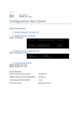 Test 4 :
#ping 192.168.1.1
#ping server1.sir.lan
Configuration des Clients
Client Linux (Ubuntu)
1) Vérifier l’adresse IP : 192.168.1.20
2) Modifier le fichier : /etc/hosts
#nano /etc/hosts
3) Modifier le fichier : /etc/resolv.conf
#nano /etc/resolv.conf
4) Test de fonctionnement
#ping server1.sir.lan
#ping client1.sir.lan
Client Windows
Vérifier l’adresse IP de la machine : 192.168.1.21
Modifier l’adresse du serveur DNS préféré : 192.168.1.1
On peut ajouter des suffixes DNS : sir.lan
Tester avec le ping : #ping server1.sir.lan
127.0.0.1 localhost.localdomain localhost
127.0.1.1 server1.sir.lan server1
192.168.1.1 server1.sir.lan server1
search sir.lan
nameservers 192.168.1.1
 