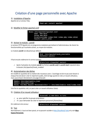 Création d’une page personnelle avec Apache
1) Installation d’Apache
Apache est un serveur http.
2) Modifier le fichier apache2.conf
3) Activer le module : userdir
Le serveur HTTP Apache est un programme modulaire permettant à l'administrateur de choisir les
fonctionnalités qu'il souhaite activer, au moyen de modules.
Le module userdir est désactivé par défauts.
Il faut ensuite redémarrer le service apache :
 Après l’activation du module userdir les fichiers userdir.conf et userdir.load s’ajoutent dans
le dossier /etc/apache2/mods_enabled
4) Automatisation des tâches
On modifie le squelette de la création des nouveaux users. L’avantage est de ne pas avoir besoin à
chaque fois de devoir créer le répertoire public_html et logs quand on crée un nouvel utilisateur,
mais aussi d'avoir directement une page d'accueil.
Une fois le squelette créé, on peut créer un nouvel utilisateur (toto).
5) Création d’un nouvel utilisateur
 -g : pour spécifier le groupe propriétaire
 -m : pour demander de créer le répertoire personnel (/home/toto)
On redémarre de serveur
6) Test
Normalement, si tout est bien passé, on va pouvoir accéder à http://localhost/~toto et y voir Mon
Espace Personnel.
#nano /etc/apache2/apache2.conf
User www-data
Group www-data
DirectoryIndex index.html index.php index.xhtml
UserDir public_html
#apt-get install apache2
#cd /etc/apache2/mods_available
#a2enmod userdir
#/etc/init.d/apache2 restart
#mkdir /etc/skel/public_html
#mkdir /etc/skel/logs
#echo ″<h1>Mon Espace Personnel</h1>″ > /etc/skel/public_html/index.html
#useradd –g www-data –m toto
#/etc/init.d/apache2 restart
 