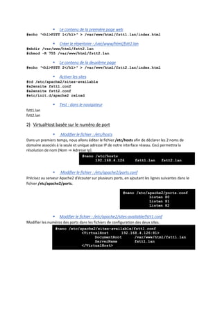  Le contenu de la première page web
#echo ″<h1>FSTT 1</h1>″ > /var/www/html/fstt1.lan/index.html
 Créer le répertoire : /var/www/html/fstt2.lan
#mkdir /var/www/html/fstt2.lan
#chmod -R 755 /var/www/html/fstt2.lan
 Le contenu de la deuxième page
#echo ″<h1>FSTT 2</h1>″ > /var/www/html/fstt2.lan/index.html
 Activer les sites
#cd /etc/apache2/sites-available
#a2ensite fstt1.conf
#a2ensite fstt2.conf
#etc/init.d/apache2 reload
 Test : dans le navigateur
fstt1.lan
fstt2.lan
2) VirtualHost basée sur le numéro de port
 Modifier le fichier : /etc/hosts
Dans un premiers temps, nous allons éditer le fichier /etc/hosts afin de déclarer les 2 noms de
domaine associés à la seule et unique adresse IP de notre interface réseau. Ceci permettra la
résolution de nom (Nom ⇒ Adresse Ip).
 Modifier le fichier : /etc/apache2/ports.conf
Précisez au serveur Apache2 d'écouter sur plusieurs ports, en ajoutant les lignes suivantes dans le
fichier /etc/apache2/ports.
 Modifier le fichier : /etc/apache2/sites-available/fstt1.conf
Modifier les numéros des ports dans les fichiers de configuration des deux sites.
#nano /etc/hosts
192.168.4.126 fstt1.lan fstt2.lan
#nano /etc/apache2/ports.conf
Listen 80
Listen 81
Listen 82
#nano /etc/apache2/sites-available/fstt1.conf
<VirtualHost 192.168.4.126:81>
DocumentRoot /var/www/html/fstt1.lan
ServerName fstt1.lan
</VirtualHost>
 