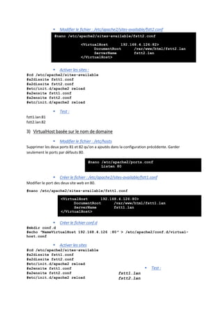  Modifier le fichier : /etc/apache2/sites-available/fstt2.conf
 Activer les sites :
#cd /etc/apache2/sites-available
#a2dissite fstt1.conf
#a2dissite fstt2.conf
#etc/init.d/apache2 reload
#a2ensite fstt1.conf
#a2ensite fstt2.conf
#etc/init.d/apache2 reload
 Test :
fstt1.lan:81
fstt2.lan:82
3) VirtualHost basée sur le nom de domaine
 Modifier le fichier : /etc/hosts
Supprimer les deux ports 81 et 82 qu’on a ajoutés dans la configuration précédente. Garder
seulement le ports par défauts 80.
 Créer le fichier : /etc/apache2/sites-available/fstt1.conf
Modifier le port des deux site web en 80.
#nano /etc/apache2/sites-available/fstt1.conf
 Créer le fichier conf.d
#mkdir conf.d
#echo ″NameVirtualHost 192.168.4.126 :80″ > /etc/apache2/conf.d/virtual-
host.conf
 Activer les sites
#cd /etc/apache2/sites-available
#a2dissite fstt1.conf
#a2dissite fstt2.conf
#etc/init.d/apache2 reload
#a2ensite fstt1.conf
#a2ensite fstt2.conf
#etc/init.d/apache2 reload
 Test :
fstt1.lan
fstt2.lan
#nano /etc/apache2/sites-available/fstt2.conf
<VirtualHost 192.168.4.126:82>
DocumentRoot /var/www/html/fstt2.lan
ServerName fstt2.lan
</VirtualHost>
<VirtualHost 192.168.4.126:80>
DocumentRoot /var/www/html/fstt1.lan
ServerName fstt1.lan
</VirtualHost>
#nano /etc/apache2/ports.conf
Listen 80
 