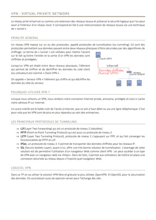 VPN : VIRTUAL PRIVATE NETWORK
Le réseau privé virtuel est vu comme une extension des réseaux locaux et préserve la sécurité logique que l'on peut
avoir à l'intérieur d'un réseau local. Il correspond en fait à une interconnexion de réseaux locaux via une technique
de « tunnel ».
PRINCIPE GENERAL
Un réseau VPN repose sur un ou des protocoles, appelé protocoles de tunnelisation (ou tunneling). Ce sont des
protocoles permettant aux données passant entre deux réseaux physiques d’être sécurisées par des algorithmes de
chiffrage. Le terme de « tunnel » est utilisées pour mettre l’accent
sur le fait qu’entre l’entrée et la sortie d’un VPN les données sont
chiffrées et protégées.
Lorsqu’un VPN est établi entre deux réseaux physiques, l’élément
qui permet de chiffrer et de déchiffrer les données du coté client
(ou utilisateur) est nommé « Client VPN ».
On appelle « Serveur VPN » l’élément qui chiffre et qui déchiffre les
données du côté du serveur.
POURQUOI UTILISER VPN ?
Lorsque nous utilisons un VPN, nous rendons notre connexion Internet privée, anonyme, protégée et celui-ci cache
notre adresse IP sur Internet.
Un autre intérêt est le faible coût de l’accès à Internet, que ce soit à haut débit ou via une ligne téléphonique. C’est
pour cela que les VPN sont de plus en plus répandus au sein des entreprises.
LES PRINCIPAUX PROTOCOLES DE TUNNELING
 L2F(Layer Two Forwarding) qui est un protocole de niveau 2 (obsolète).
 PPTP (Point-to-Point Tunneling Protocol) qui est aussi un protocole de niveau 2.
 L2TP (Layer Two Tunneling Protocol), protocole de niveau 2 s’appuyant sur PPP, et qui fait converger les
fonctionnalités de PPTP et L2F.
 IPSec, un protocole de niveau 3. Il permet de transporter des données chiffrées pour les réseaux IP.
 SSL (Secure Sockets Layer), quant à lui, offre une très bonne solution de tunnelisation. L'avantage de cette
solution est de permettre l'utilisation d'un navigateur Web comme client VPN : on peut accéder à ce type
de VPN avec un navigateur web via «https». Dans les faits, il permet aux utilisateurs de mettre en place une
connexion sécurisée au réseau depuis n’importe quel navigateur Web.
LOGICIEL VPN
Dans ce TP on va utiliser la solution VPN libre et gratuite la plus utilisée, OpenVPN. Et OpenSSL pour la sécurisation
des données. On aura besoin aussi de openssh-server pour l’échange des clés.
 