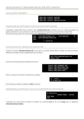 INSTALLATION ET CONFIGURATION DE VPN COTE SERVEUR
INSTALLATION D’OPENVPN
GENERATION DES CERTIFICATS ET DES CLES D’AUTHENTIFICATION
L'installation d'OpenVPN crée un dossier dans /usr/share/easy-rsa/ contenant tous les scripts permettant de
générer facilement tous les certificats et clés d'authentification nécessaire au fonctionnement d'OpenVPN.
Avant toute chose, copier les scripts originaux dans /etc/openvpn afin de centraliser applications et scripts :
INITIALISATION DES VARIABLES DE GENERATION
A partir du dossier /etc/openvpn/easy-rsa/, il faut dans un premier temps éditer le fichier vars afin d'initialiser
différentes variables servant à la génération des certificats :
On entre les informations personnelles comme suit :
Enfin, on exécute le script afin d'initialiser les variables :
On remarque la création du répertoire keys et d’autres.
GENERATION DU CERTIFICAT ET DE LA CLE D'AUTORITE DE CERTIFICATION
L'exécution du script build-ca entraîne la création du certificat ca.crt et de la clé ca.key dans le répertoire
/etc/openvpn/easy-rsa/keys.
#apt-get install openvpn
#apt-get install openssl
#apt-get install openssh-server
#cp /usr/share/easy-rsa /etc/openvpn -R
#cd /etc/openvpn/easy-rsa
#ls
 build-ca
#cd /etc/openvpn/easy-rsa
#nano vars
Export KEY_COUNTRY=”MA”
Export KEY_PROVINCE=”MA”
Export KEY_CITY=”Tanger”
Export KEY_ORG=”FSTT”
#. ./vars
#./clean-all
#./build-ca
Common Name : server
#cd keys
#ls
 