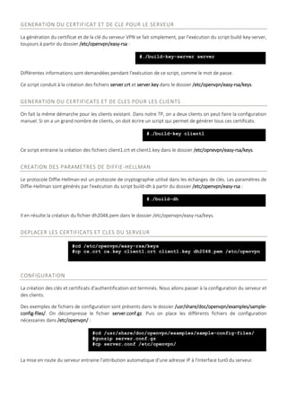 GENERATION DU CERTIFICAT ET DE CLE POUR LE SERVEUR
La génération du certificat et de la clé du serveur VPN se fait simplement, par l'exécution du script build-key-server,
toujours à partir du dossier /etc/openvpn/easy-rsa :
Différentes informations sont demandées pendant l'exécution de ce script, comme le mot de passe.
Ce script conduit à la création des fichiers server.crt et server.key dans le dossier /etc/openvpn/easy-rsa/keys.
GENERATION DU CERTIFICATS ET DE CLES POUR LES CLIENTS
On fait la même démarche pour les clients existant. Dans notre TP, on a deux clients on peut faire la configuration
manuel. Si on a un grand nombre de clients, on doit écrire un script qui permet de générer tous ces certificats.
Ce script entraine la création des fichiers client1.crt et client1.key dans le dossier /etc/opnevpn/easy-rsa/keys.
CREATION DES PARAMETRES DE DIFFIE-HELLMAN
Le protocole Diffie-Hellman est un protocole de cryptographie utilisé dans les échanges de clés. Les paramètres de
Diffie-Hellman sont générés par l'exécution du script build-dh à partir du dossier /etc/openvpn/easy-rsa :
Il en résulte la création du fichier dh2048.pem dans le dossier /etc/openvpn/easy-rsa/keys.
DEPLACER LES CERTIFICATS ET CLES DU SERVEUR
CONFIGURATION
La création des clés et certificats d'authentification est terminés. Nous allons passer à la configuration du serveur et
des clients.
Des exemples de fichiers de configuration sont présents dans le dossier /usr/share/doc/openvpn/examples/sample-
config-files/. On décompresse le fichier server.conf.gz. Puis on place les différents fichiers de configuration
nécessaires dans /etc/openvpn/ :
La mise en route du serveur entraine l'attribution automatique d'une adresse IP à l'interface tun0 du serveur.
#./build-key-server server
#./build-key client1
#./build-dh
#cd /etc/openvpn/easy-rsa/keys
#cp ca.crt ca.key client1.crt client1.key dh2048.pem /etc/openvpn
#cd /usr/share/doc/openvpn/examples/sample-config-files/
#gunzip server.conf.gz
#cp server.conf /etc/openvpn/
 