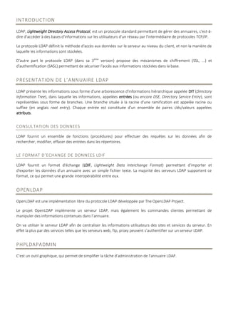INTRODUCTION
LDAP, Lightweight Directory Access Protocol, est un protocole standard permettant de gérer des annuaires, c'est-à-
dire d'accéder à des bases d'informations sur les utilisateurs d'un réseau par l'intermédiaire de protocoles TCP/IP.
Le protocole LDAP définit la méthode d'accès aux données sur le serveur au niveau du client, et non la manière de
laquelle les informations sont stockées.
D'autre part le protocole LDAP (dans sa 3ème
version) propose des mécanismes de chiffrement (SSL, ...) et
d'authentification (SASL) permettant de sécuriser l'accès aux informations stockées dans la base.
PRESENTATION DE L’ANNUAIRE LDAP
LDAP présente les informations sous forme d'une arborescence d'informations hiérarchique appelée DIT (Directory
Information Tree), dans laquelle les informations, appelées entrées (ou encore DSE, Directory Service Entry), sont
représentées sous forme de branches. Une branche située à la racine d'une ramification est appelée racine ou
suffixe (en anglais root entry). Chaque entrée est constituée d'un ensemble de paires clés/valeurs appelées
attributs.
CONSULTATION DES DONNEES
LDAP fournit un ensemble de fonctions (procédures) pour effectuer des requêtes sur les données afin de
rechercher, modifier, effacer des entrées dans les répertoires.
LE FORMAT D’ECHANGE DE DONNEES LDIF
LDAP fournit un format d'échange (LDIF, Lightweight Data Interchange Format) permettant d'importer et
d'exporter les données d'un annuaire avec un simple fichier texte. La majorité des serveurs LDAP supportent ce
format, ce qui permet une grande interopérabilité entre eux.
OPENLDAP
OpenLDAP est une implémentation libre du protocole LDAP développée par The OpenLDAP Project.
Le projet OpenLDAP implémente un serveur LDAP, mais également les commandes clientes permettant de
manipuler des informations contenues dans l’annuaire.
On va utiliser le serveur LDAP afin de centraliser les informations utilisateurs des sites et services du serveur. En
effet la plus par des services telles que les serveurs web, ftp, proxy peuvent s’authentifier sur un serveur LDAP.
PHPLDAPADMIN
C’est un outil graphique, qui permet de simplifier la tâche d’administration de l’annuaire LDAP.
 