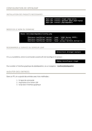 CONFIGURATION DE OPENLDAP
INSTALLATION DES PAQUETS NECESSAIRES
MODIFIER LE NOM DU DOMAINE
REDEMARRER LE SERVICE DU SERVEUR LDAP
S'il y a un problème, entrer la commande suivante afin de reconfigurer le serveur :
Pour accéder à l'interface graphique de phpldapadmin, via un navigateur : localhost/phpldapadmin
AJOUTER DES ENTREES
Dans ce TP, on a ajouté des entrées avec trois méthodes :
1. En ligne de commande
2. Importation d’un fichier LDIF
3. Script dans l’interface graphique
#apt-get install slapd ldap-utils
#apt-get install apache2 php5 php5-mysql
#apt-get install phpldapadmin
#nano /etc/phpldapadmin/config.php
...
$servers->setValue('server','name','LDAP Server FSTT);
$servers->setValue('server','host','127.0.0.1');
$servers->setValue('server','base',array('dc=fstt,dc=lan'));
#/etc/init.d/slapd restart
#dpkg-reconfigure slapd
 