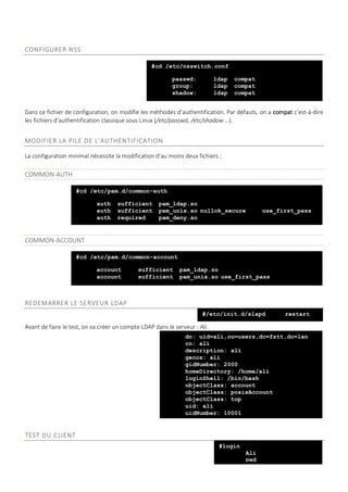 CONFIGURER NSS
Dans ce fichier de configuration, on modifie les méthodes d’authentification. Par défauts, on a compat c’est-à-dire
les fichiers d’authentification classique sous Linux (/etc/passwd, /etc/shadow …).
MODIFIER LA PILE DE L’AUTHENTIFICATION
La configuration minimal nécessite la modification d’au moins deux fichiers :
COMMON-AUTH
COMMON-ACCOUNT
REDEMARRER LE SERVEUR LDAP
Avant de faire le test, on va créer un compte LDAP dans le serveur : Ali
TEST DU CLIENT
#cd /etc/nsswitch.conf
passwd: ldap compat
group: ldap compat
shadow: ldap compat
#cd /etc/pam.d/common-auth
auth sufficient pam_ldap.so
auth sufficient pam_unix.so nullok_secure use_first_pass
auth required pam_deny.so
#cd /etc/pam.d/common-account
account sufficient pam_ldap.so
account sufficient pam_unix.so use_first_pass
#/etc/init.d/slapd restart
dn: uid=ali,ou=users,dc=fstt,dc=lan
cn: ali
description: ali
gecos: ali
gidNumber: 2000
homeDirectory: /home/ali
loginShell: /bin/bash
objectClass: account
objectClass: posixAccount
objectClass: top
uid: ali
uidNumber: 10001
#login
Ali
pwd
 