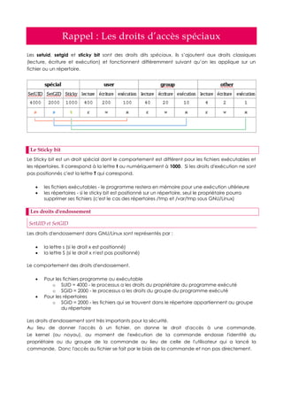 Rappel : Les droits d’accès spéciaux
Les setuid, setgid et sticky bit sont des droits dits spéciaux, ils s’ajoutent aux droits classiques
(lecture, écriture et exécution) et fonctionnent différemment suivant qu’on les applique sur un
fichier ou un répertoire.
Le Sticky bit
Le Sticky bit est un droit spécial dont le comportement est différent pour les fichiers exécutables et
les répertoires. Il correspond à la lettre t ou numériquement à 1000. Si les droits d'exécution ne sont
pas positionnés c'est la lettre T qui correspond.
 les fichiers exécutables - le programme restera en mémoire pour une exécution ultérieure
 les répertoires - si le sticky bit est positionné sur un répertoire, seul le propriétaire pourra
supprimer ses fichiers (c'est le cas des répertoires /tmp et /var/tmp sous GNU/Linux)
Les droits d'endossement
SetUID et SetGID
Les droits d'endossement dans GNU/Linux sont représentés par :
 la lettre s (si le droit x est positionné)
 la lettre S (si le droit x n'est pas positionné)
Le comportement des droits d'endossement.
 Pour les fichiers programme ou exécutable
o SUID = 4000 - le processus a les droits du propriétaire du programme exécuté
o SGID = 2000 - le processus a les droits du groupe du programme exécuté
 Pour les répertoires
o SGID = 2000 - les fichiers qui se trouvent dans le répertoire appartiennent au groupe
du répertoire
Les droits d'endossement sont très importants pour la sécurité.
Au lieu de donner l'accès à un fichier, on donne le droit d'accès à une commande.
Le kernel (ou noyau), au moment de l'exécution de la commande endosse l'identité du
propriétaire ou du groupe de la commande au lieu de celle de l'utilisateur qui a lancé la
commande. Donc l'accès au fichier se fait par le biais de la commande et non pas directement.
 