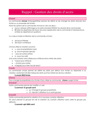 Rappel : Gestion des droits d’accès
Chmod
La commande chmod (CHangeMODe) permet de définir et de changer les droits d'accès d'un
fichier ou un ensemble de fichiers.
Parmi les options de la commande chmod on cite ces deux :
 v pour verbose (affichage sur la sortie standard STDOUT du résultat de la commande)
 R traiter les répertoires de façon récursive (application de la commande à l'arborescence
entière du répertoire en question)
Il y a deux modes d'utilisation de la commande chmod :
 de façon littérale
 de façon numérique
chmod utilise la notation suivante :
 u - pour le propriétaire (user)
 g - pour le groupe (group)
 - pour les autres (other)
 a - pour tous (all)
Une autre notation sera utilisée pour attribuer et/ou retirer des droits.
 + (plus) pour attribuer
 - (moins) pour retirer
 = (égale) pour fixer l'accès exact
Umask
La commande umask permet de définir les droits par défaut d'un fichier ou répertoire à sa
création. Autrement dit elle indique les droits qu'il faut retirer lors de leur création.
$ umask 0022 fichier
Chown
Pour changer le propriétaire d'un fichier il faut utiliser la commande : chown usager fichier
Usermod
Cette commande permet de modifier un user
$ usermod –G group0 user3
 -g : Changer le groupe propriétaire
 -G : Ajouter l’utilisateur à un autre groupe
Useradd
Cette commande permet la création d’un nouveau compte utilisateur.
On peut préciser le groupe lors de la création du compte utilisateur (sans créer le groupe par
défauts) :
$ useradd –gid 5000 user5
 