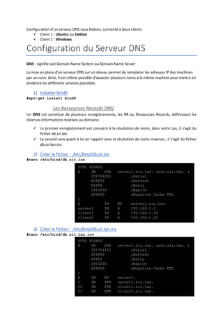 Configuration d’un serveur DNS sous Debian, connecté à deux clients
 Client 1 : Ubuntu ou Debian
 Client 2 : Windows
Configuration du Serveur DNS
DNS : signifie soit Domain Name System ou Domain Name Server
La mise en place d'un serveur DNS sur un réseau permet de remplacer les adresses IP des machines
par un nom. Ainsi, il est même possible d'associer plusieurs noms à la même machine pour mettre en
évidence les différents services possibles.
1) Installer bind9
#apt-get install bind9
Les Ressources Records (RR)
Un DNS est constitué de plusieurs enregistrements, les RR ou Ressources Records, définissant les
diverses informations relatives au domaine.
 Le premier enregistrement est consacré à la résolution de noms, dans notre cas, il s'agit du
fichier db.sir.lan.
 Le second sera quant à lui en rapport avec la résolution de noms inverses ; il s'agit du fichier
db.sir.lan.inv.
2) Créer le fichier : /etc/bind/db.sir.lan
#nano /etc/bind/db.sir.lan
3) Créer le fichier : /etc/bind/db.sir.lan.inv
#nano /etc/bind/db.sir.lan.inv
$TTL 604800
@ IN SOA server1.sir.lan. root.sir.lan. (
201704151 ;Serial
604800 ;Refresh
86400 ;Retry
2414200 ;Expire
604800 ;Negative Cache TTL
)
@ IN NS server1.sir.lan.
server1 IN A 192.168.1.1
client1 IN A 192.168.1.20
client2 IN A 192.168.1.21
$TTL 604800
@ IN SOA server1.sir.lan. root.sir.lan. (
201704151 ;Serial
604800 ;Refresh
86400 ;Retry
2414200 ;Expire
604800 ;Negative Cache TTL
)
@ IN NS server1.
1 IN PTR server1.sir.lan.
20 IN PTR client1.sir.lan.
21 IN PTR client2.sir.lan.
 
