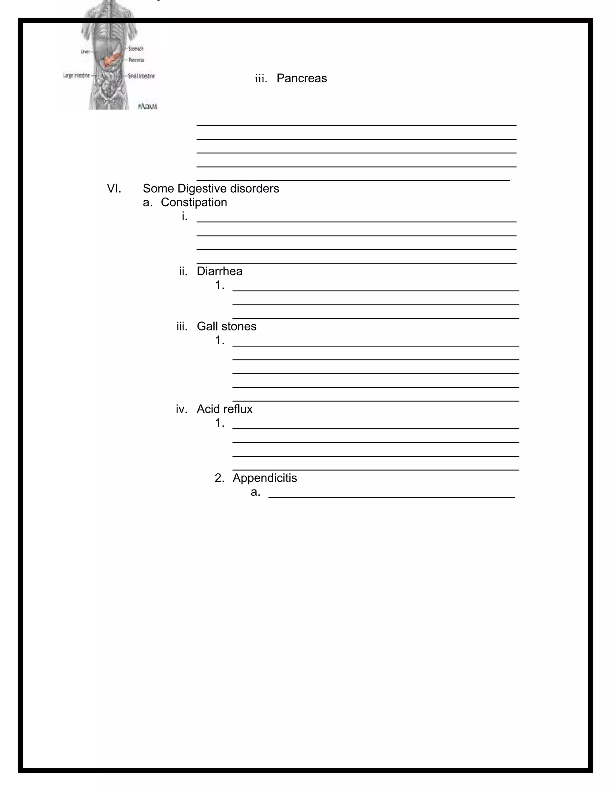 iii. Pancreas


                ________________________________________________
                ________________________________________________
                ________________________________________________
                ________________________________________________
                _______________________________________________
VI.   Some Digestive disorders
      a. Constipation
             i. ________________________________________________
                ________________________________________________
                ________________________________________________
                ________________________________________________
            ii. Diarrhea
                   1. ___________________________________________
                       ___________________________________________
                       ___________________________________________
           iii. Gall stones
                   1. ___________________________________________
                       ___________________________________________
                       ___________________________________________
                       ___________________________________________
                       ___________________________________________
           iv. Acid reflux
                   1. ___________________________________________
                       ___________________________________________
                       ___________________________________________
                       ___________________________________________
                   2. Appendicitis
                          a. _____________________________________
 