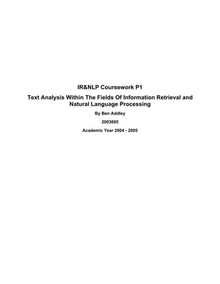 IR&NLP Coursework P1
Text Analysis Within The Fields Of Information Retrieval and
               Natural Language Processing
                        By Ben Addley
                           2003695
                   Academic Year 2004 - 2005
 