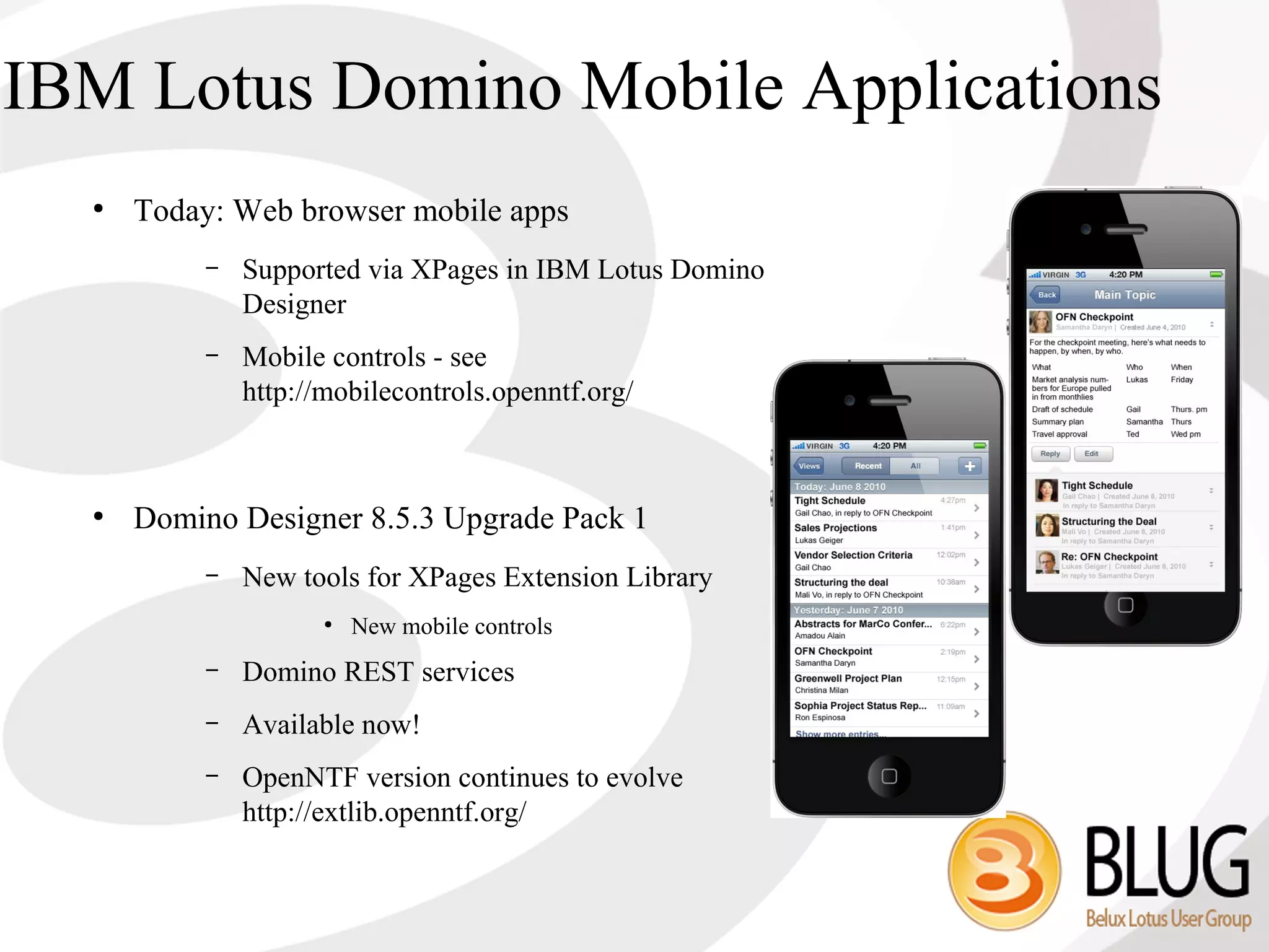 IBM Lotus Domino Mobile Applications
  ●
      Today: Web browser mobile apps
           –   Supported via XPages in IBM Lotus Domino
               Designer
           –   Mobile controls - see
               http://mobilecontrols.openntf.org/



  ●
      Domino Designer 8.5.3 Upgrade Pack 1
           –   New tools for XPages Extension Library
                      ●
                          New mobile controls
           –   Domino REST services
           –   Available now!
           –   OpenNTF version continues to evolve
               http://extlib.openntf.org/
 