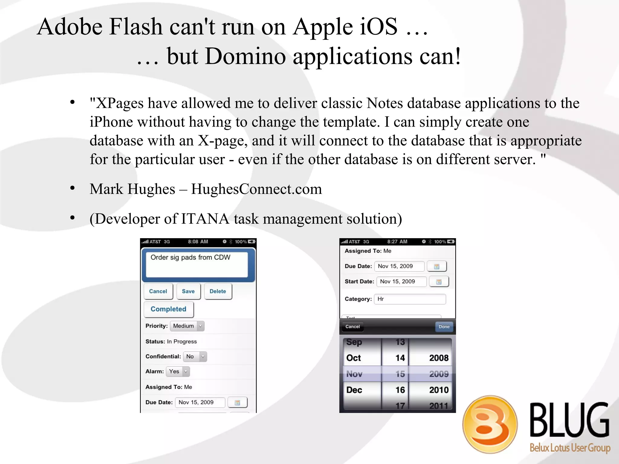 Adobe Flash can't run on Apple iOS …
        … but Domino applications can!
  ●
      "XPages have allowed me to deliver classic Notes database applications to the
      iPhone without having to change the template. I can simply create one
      database with an X-page, and it will connect to the database that is appropriate
      for the particular user - even if the other database is on different server. "
  ●
      Mark Hughes – HughesConnect.com
  ●
      (Developer of ITANA task management solution)
 