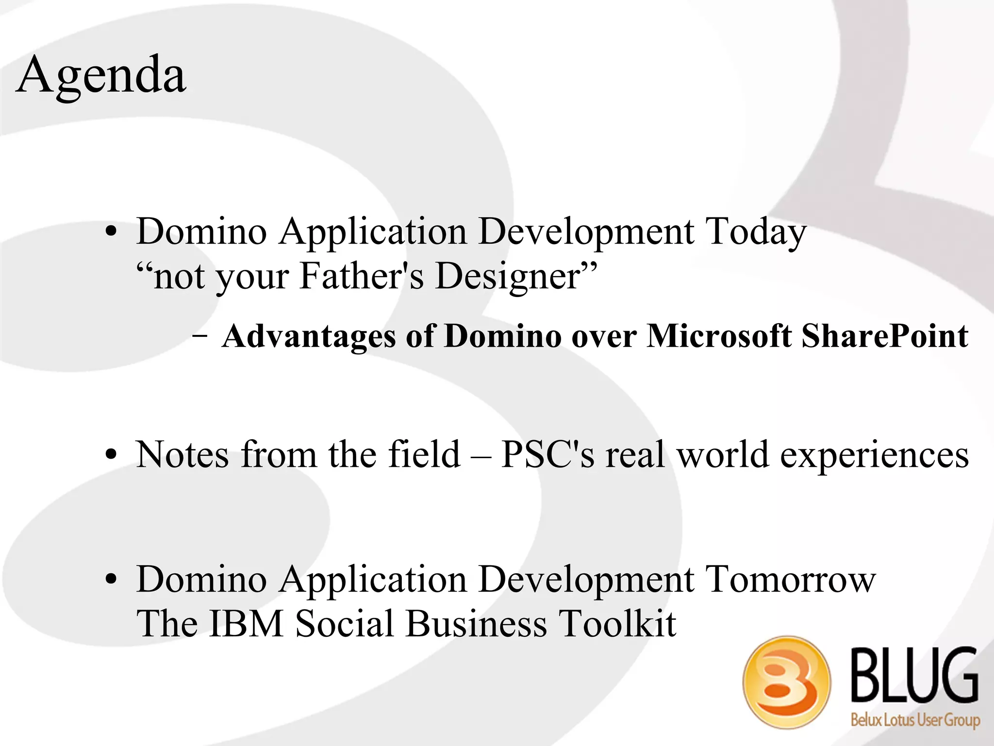 Agenda

   ●   Domino Application Development Today
       “not your Father's Designer”
          –   Advantages of Domino over Microsoft SharePoint


   ●   Notes from the field – PSC's real world experiences

   ●   Domino Application Development Tomorrow
       The IBM Social Business Toolkit
 