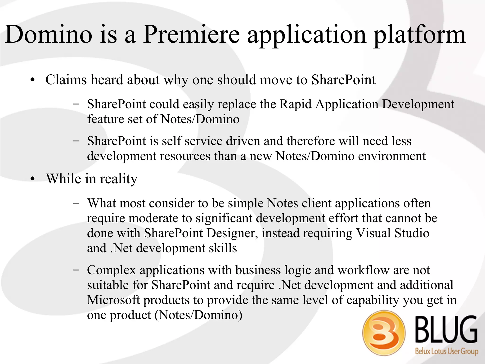 Domino is a Premiere application platform
  ●   Claims heard about why one should move to SharePoint
          –   SharePoint could easily replace the Rapid Application Development
              feature set of Notes/Domino
          –   SharePoint is self service driven and therefore will need less
              development resources than a new Notes/Domino environment
  ●   While in reality
          –   What most consider to be simple Notes client applications often
              require moderate to significant development effort that cannot be
              done with SharePoint Designer, instead requiring Visual Studio
              and .Net development skills
          –   Complex applications with business logic and workflow are not
              suitable for SharePoint and require .Net development and additional
              Microsoft products to provide the same level of capability you get in
              one product (Notes/Domino)
 