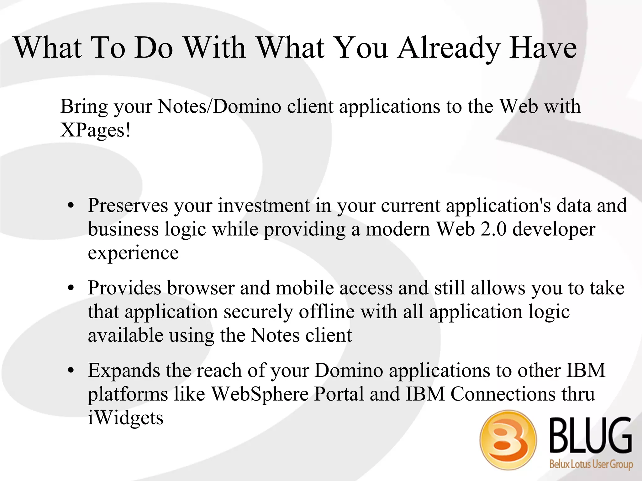 What To Do With What You Already Have
   Bring your Notes/Domino client applications to the Web with
   XPages!


   ●   Preserves your investment in your current application's data and
       business logic while providing a modern Web 2.0 developer
       experience
   ●   Provides browser and mobile access and still allows you to take
       that application securely offline with all application logic
       available using the Notes client
   ●   Expands the reach of your Domino applications to other IBM
       platforms like WebSphere Portal and IBM Connections thru
       iWidgets
 