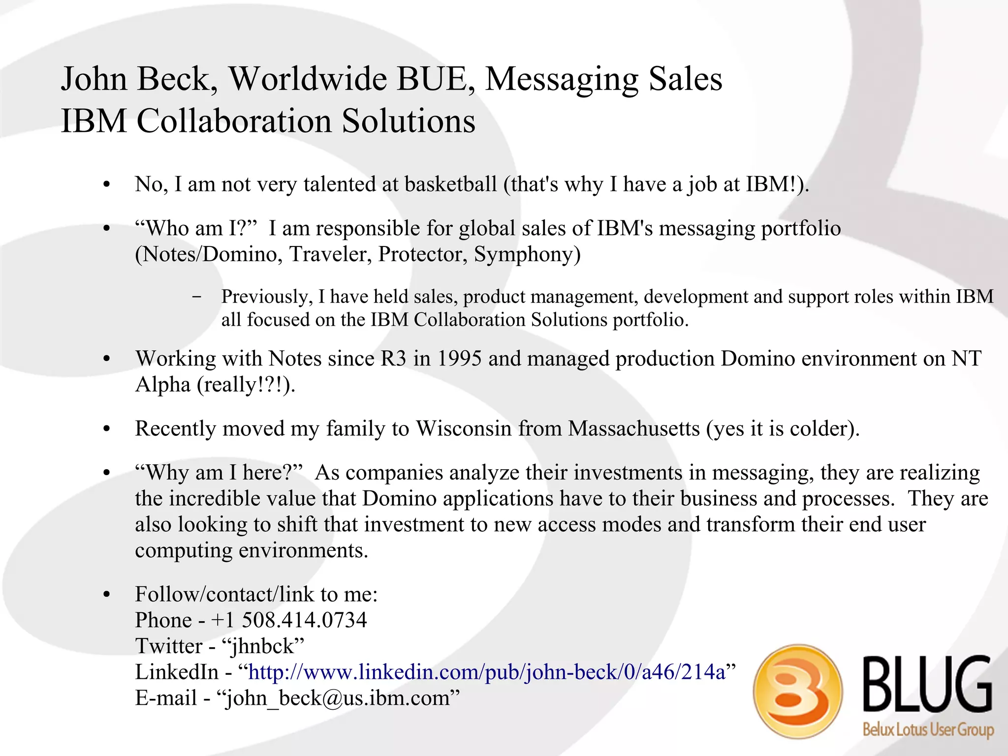 John Beck, Worldwide BUE, Messaging Sales
IBM Collaboration Solutions
  ●   No, I am not very talented at basketball (that's why I have a job at IBM!).
  ●   “Who am I?” I am responsible for global sales of IBM's messaging portfolio
      (Notes/Domino, Traveler, Protector, Symphony)
            –   Previously, I have held sales, product management, development and support roles within IBM
                all focused on the IBM Collaboration Solutions portfolio.
  ●   Working with Notes since R3 in 1995 and managed production Domino environment on NT
      Alpha (really!?!).
  ●   Recently moved my family to Wisconsin from Massachusetts (yes it is colder).
  ●   “Why am I here?” As companies analyze their investments in messaging, they are realizing
      the incredible value that Domino applications have to their business and processes. They are
      also looking to shift that investment to new access modes and transform their end user
      computing environments.
  ●   Follow/contact/link to me:
      Phone - +1 508.414.0734
      Twitter - “jhnbck”
      LinkedIn - “http://www.linkedin.com/pub/john-beck/0/a46/214a”
      E-mail - “john_beck@us.ibm.com”
 