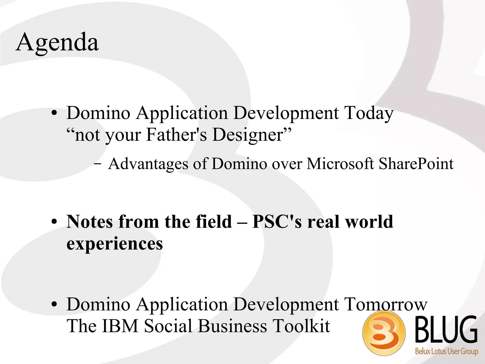 Agenda

  ●   Domino Application Development Today
      “not your Father's Designer”
         –   Advantages of Domino over Microsoft SharePoint


  ●   Notes from the field – PSC's real world
      experiences

  ●   Domino Application Development Tomorrow
      The IBM Social Business Toolkit
 