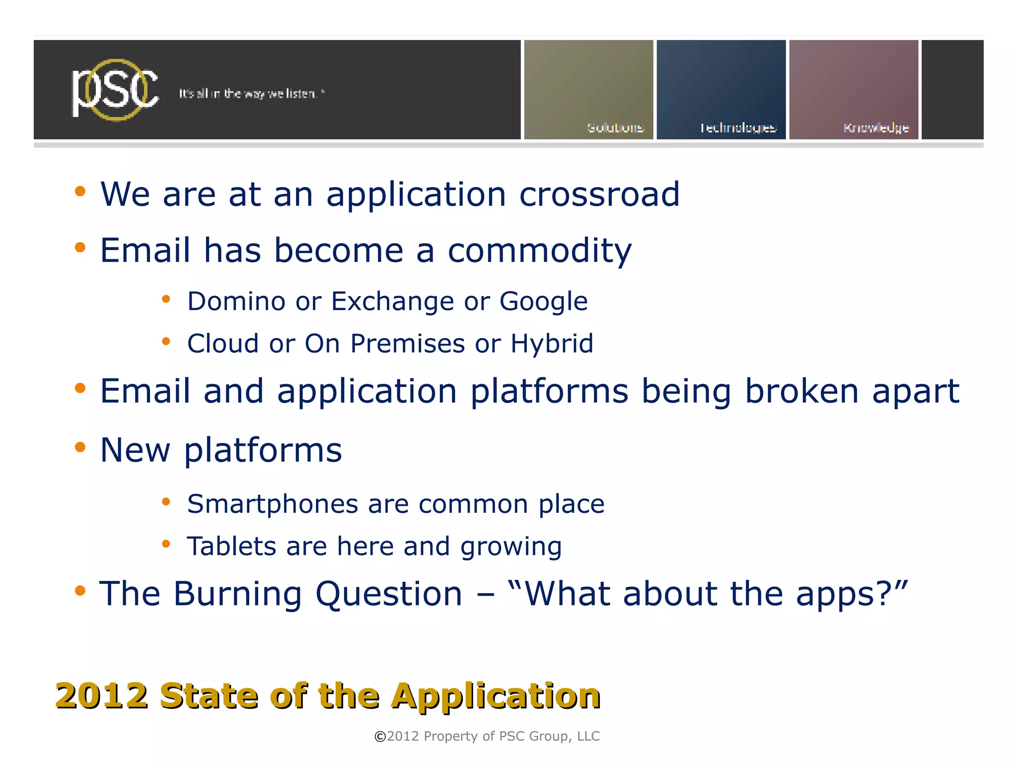    We are at an application crossroad
    Email has become a commodity
           Domino or Exchange or Google
           Cloud or On Premises or Hybrid
    Email and application platforms being broken apart
    New platforms
           Smartphones are common place
           Tablets are here and growing
    The Burning Question – “What about the apps?”


2012 State of the Application
                         ©2012 Property of PSC Group, LLC
 
