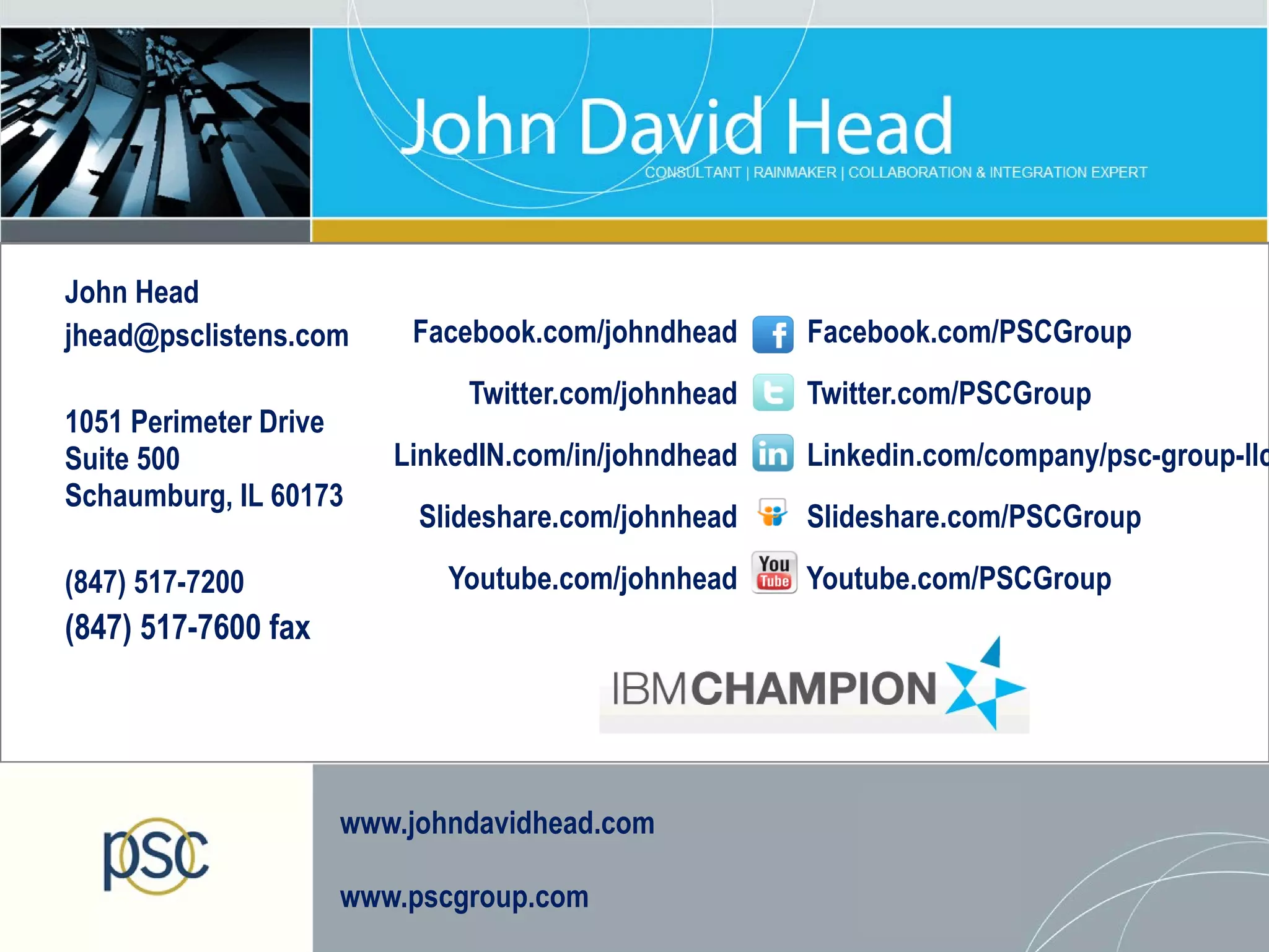 John Head
jhead@psclistens.com     Facebook.com/johndhead     Facebook.com/PSCGroup
                             Twitter.com/johnhead   Twitter.com/PSCGroup
1051 Perimeter Drive
Suite 500               LinkedIN.com/in/johndhead   Linkedin.com/company/psc-group-llc
Schaumburg, IL 60173
                          Slideshare.com/johnhead   Slideshare.com/PSCGroup

(847) 517-7200              Youtube.com/johnhead    Youtube.com/PSCGroup
(847) 517-7600 fax




                     www.johndavidhead.com

                     www.pscgroup.com
 