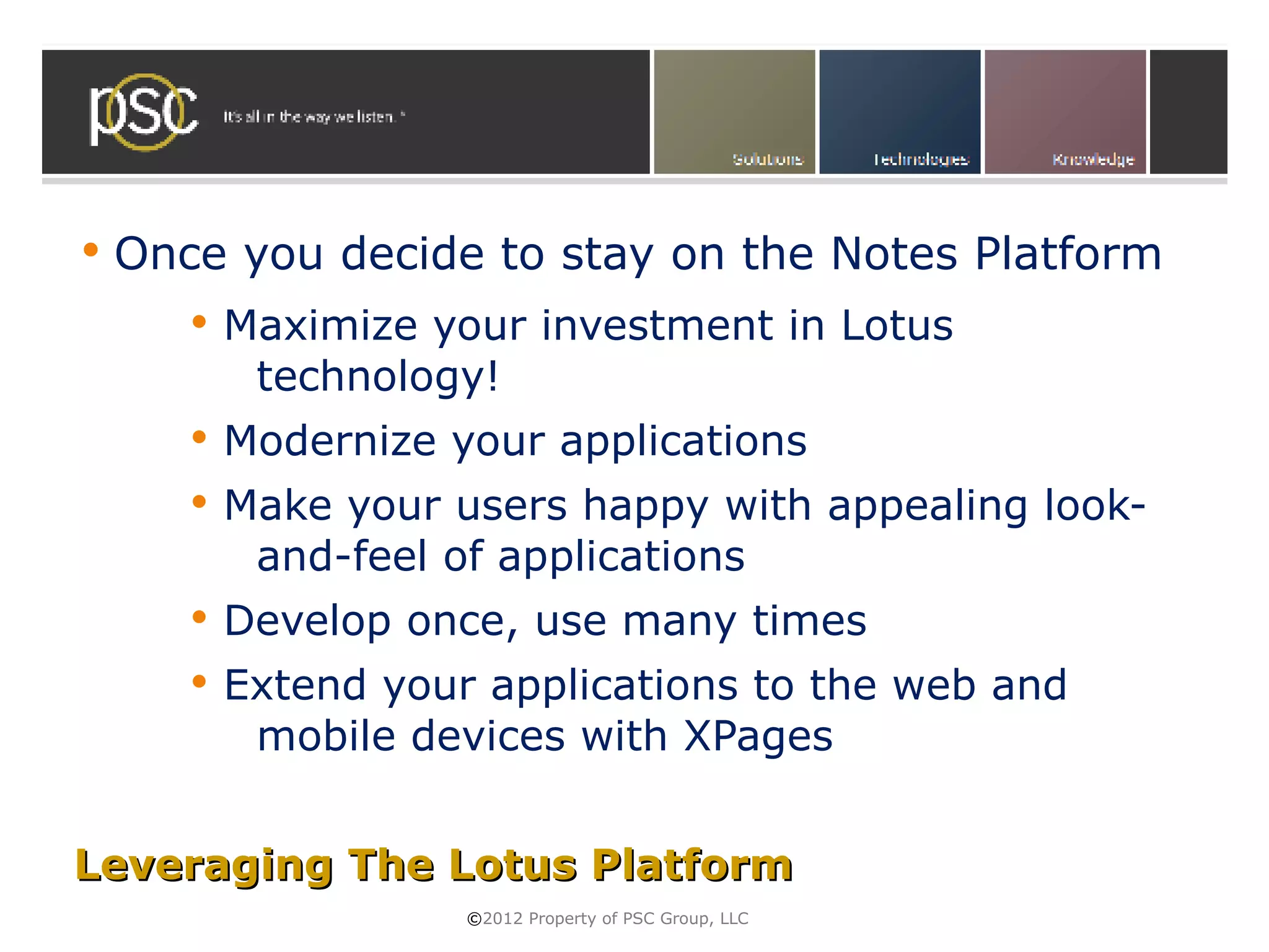    Once you decide to stay on the Notes Platform
          Maximize your investment in Lotus
            technology!
          Modernize your applications
          Make your users happy with appealing look-
            and-feel of applications
          Develop once, use many times
          Extend your applications to the web and
            mobile devices with XPages


Leveraging The Lotus Platform
                      ©2012 Property of PSC Group, LLC
 