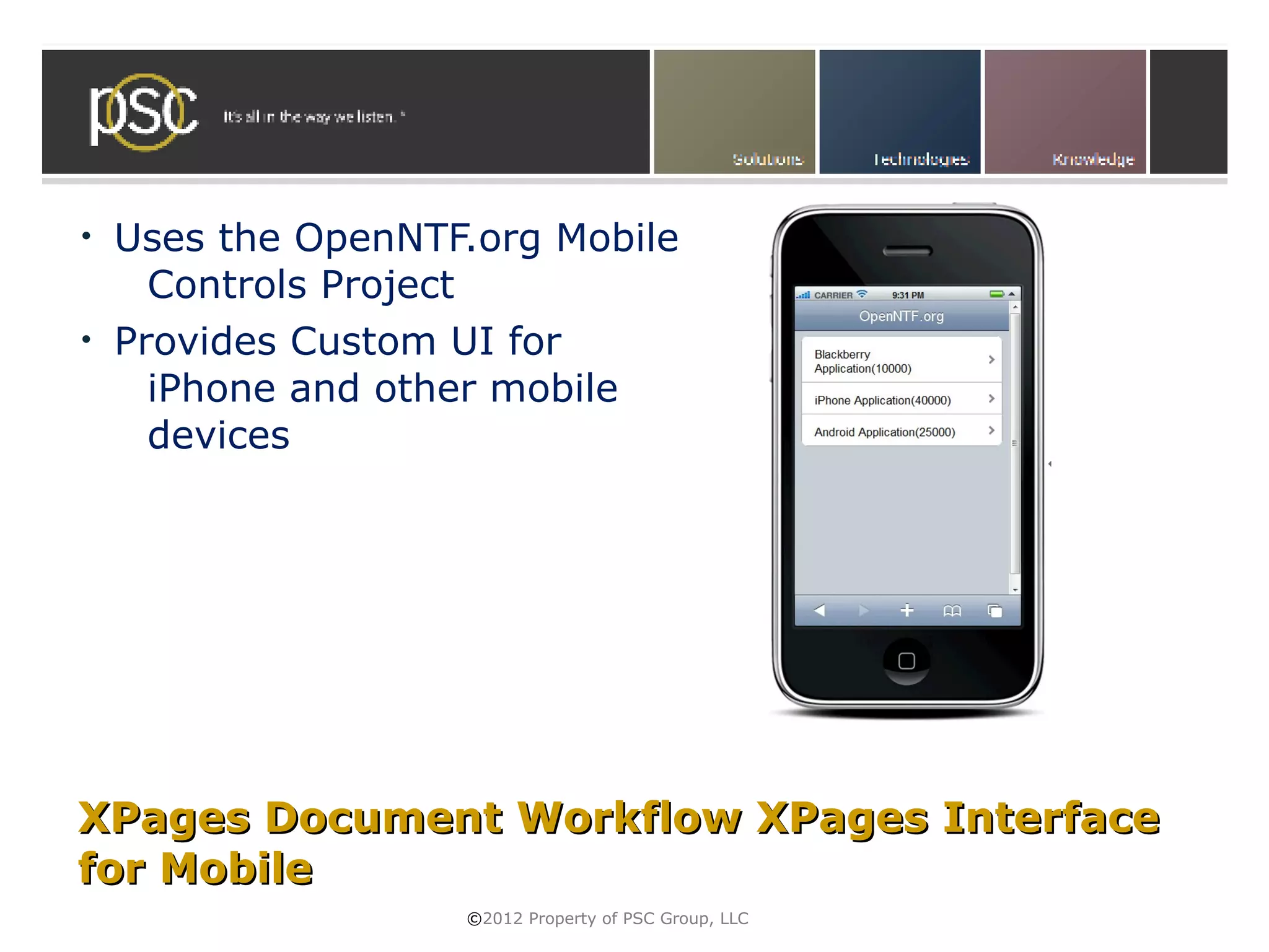 •   Uses the OpenNTF.org Mobile
      Controls Project
•   Provides Custom UI for
      iPhone and other mobile
      devices




XPages Document Workflow XPages Interface
for Mobile
                    ©2012 Property of PSC Group, LLC
 