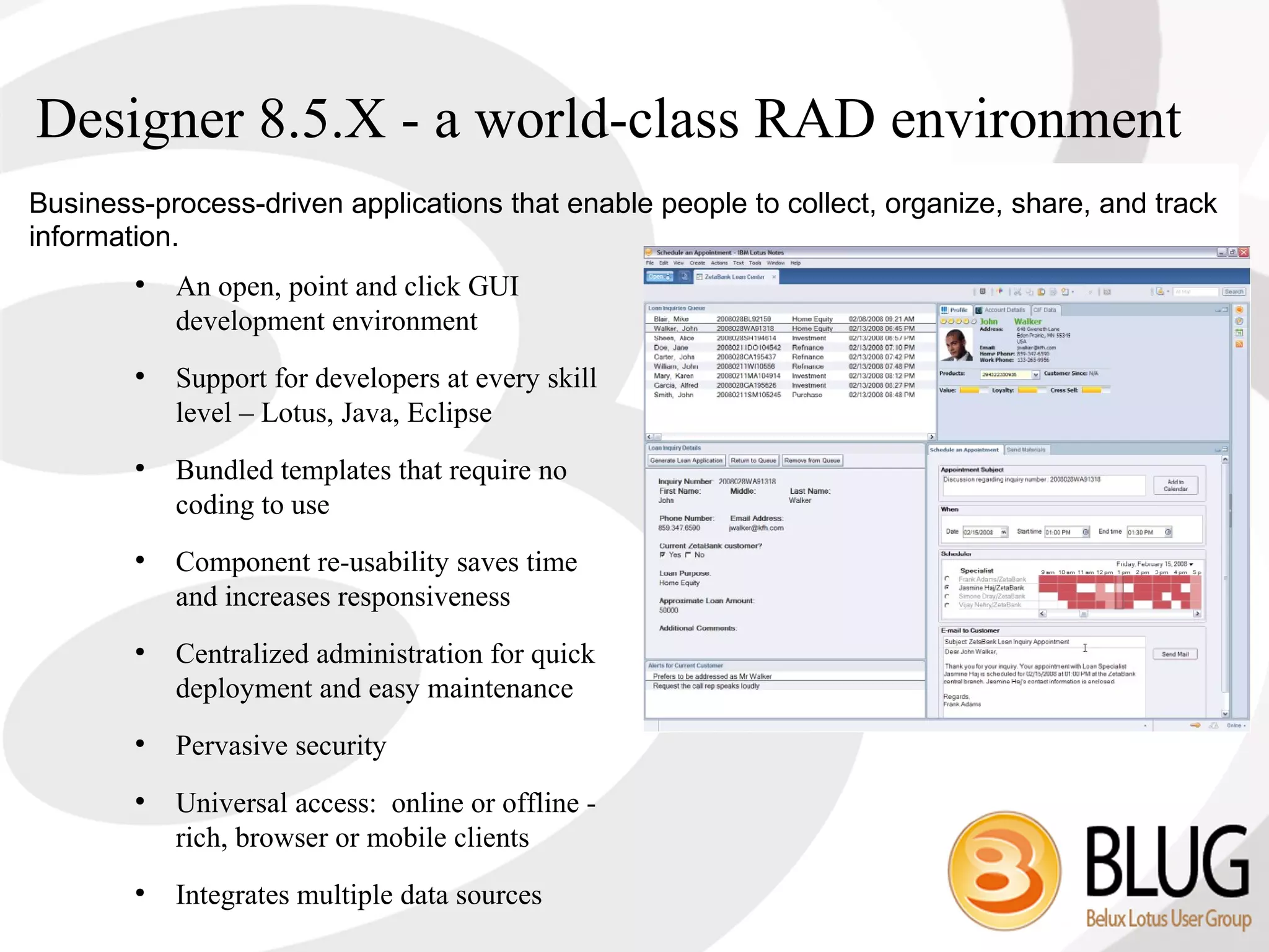 Designer 8.5.X - a world-class RAD environment
Business-process-driven applications that enable people to collect, organize, share, and track
information.
        ●
            An open, point and click GUI
            development environment
        ●
            Support for developers at every skill
            level – Lotus, Java, Eclipse
        ●
            Bundled templates that require no
            coding to use
        ●
            Component re-usability saves time
            and increases responsiveness
        ●
            Centralized administration for quick
            deployment and easy maintenance
        ●
            Pervasive security
        ●
            Universal access: online or offline -
            rich, browser or mobile clients
        ●
            Integrates multiple data sources
 
