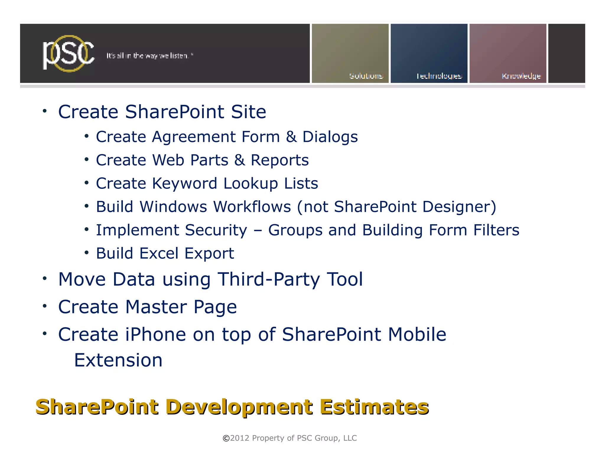 •   Create SharePoint Site
      • Create Agreement Form & Dialogs
      • Create Web Parts & Reports
      • Create Keyword Lookup Lists
      • Build Windows Workflows (not SharePoint Designer)
      • Implement Security – Groups and Building Form Filters
      • Build Excel Export
•   Move Data using Third-Party Tool
•   Create Master Page
•   Create iPhone on top of SharePoint Mobile
     Extension

SharePoint Development Estimates
                        ©2012 Property of PSC Group, LLC
 